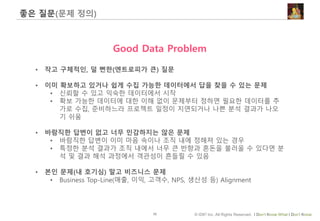 10 © IDK2 Inc. All Rights Reserved. I Don’t Know What I Don’t Know
좋은 질문(문제 정의)
Good Data Problem
• 작고 구체적인, 덜 뻔한(엔트로피가 큰) 질문
• 이미 확보하고 있거나 쉽게 수집 가능한 데이터에서 답을 찾을 수 있는 문제
• 신뢰할 수 있고 익숙한 데이터에서 시작
• 확보 가능한 데이터에 대한 이해 없이 문제부터 정하면 필요한 데이터를 추
가로 수집, 준비하느라 프로젝트 일정이 지연되거나 나쁜 분석 결과가 나오
기 쉬움
• 바람직한 답변이 없고 너무 민감하지는 않은 문제
• 바람직한 답변이 이미 마음 속이나 조직 내에 정해져 있는 경우
• 특정한 분석 결과가 조직 내에서 너무 큰 반향과 혼돈을 불러올 수 있다면 분
석 및 결과 해석 과정에서 객관성이 흔들릴 수 있음
• 본인 문제(내 호기심) 말고 비즈니스 문제
• Business Top-Line(매출, 이익, 고객수, NPS, 생산성 등) Alignment
 