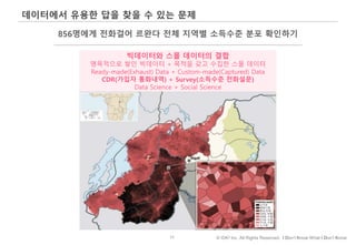 11 © IDK2 Inc. All Rights Reserved. I Don’t Know What I Don’t Know
데이터에서 유용한 답을 찾을 수 있는 문제
856명에게 전화걸어 르완다 전체 지역별 소득수준 분포 확인하기
빅데이터와 스몰 데이터의 결합
맹목적으로 쌓인 빅데이터 + 목적을 갖고 수집한 스몰 데이터
Ready-made(Exhaust) Data + Custom-made(Captured) Data
CDR(가입자 통화내역) + Survey(소득수준 전화설문)
Data Science + Social Science
 