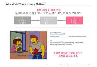 131 © IDK2 Inc. All Rights Reserved. I Don’t Know What I Don’t Know
Why Model Transparency Matters!
결핵 치사율 예측모형
결핵환자 중 천식을 앓고 있는 사람은 집으로 돌려 보내세요.
투명한 모형과 사람의 판단이
환자를 살렸습니다.
X
결핵환자
w/ 천식
Intensive
Care
Unit
Y
합병증 ⬇
치사율 ⬇
 