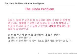 16 © IDK2 Inc. All Rights Reserved. I Don’t Know What I Don’t Know
The Linda Problem – Human Intelligence
린다는 올해 31살로 아직 싱글이며 매우 솔직하고 총명한
여성이다. 철학을 전공했으며 학창시절 소수자 차별과 사
회정의 문제에 깊은 관심을 가졌으며 비핵화 운동에도 활
발하게 참여하였다.
Q. 아래 두가지 문장 중 개연성이 더 높은 것은?
1) 린다는 은행원이다.
2) 린다는 은행원이며 페미니스트 활동가로 활약하고 있다.
The Linda Problem
 