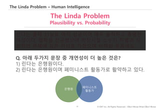 17 © IDK2 Inc. All Rights Reserved. I Don’t Know What I Don’t Know
The Linda Problem – Human Intelligence
The Linda Problem
Plausibility vs. Probability
린다는 올해 31살로 아직 싱글이며 매우 솔직하고 총명한
여성이다. 철학을 전공했으며 학창시절 소수자 차별과 사
회정의 문제에 깊은 관심을 가졌으며 비핵화 운동에도.
Q. 아래 두가지 문장 중 개연성이 더 높은 것은?
1) 린다는 은행원이다.
2) 린다는 은행원이며 페미니스트 활동가로 활약하고 있다.
은행원
페미니스트
활동가
 
