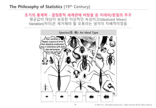 45 © IDK2 Inc. All Rights Reserved. I Don’t Know What I Don’t Know
The Philosophy of Statistics [19th Century]
초기의 통계학 - 결정론적 세계관에 바탕을 둔 이데아/본질의 추구
평균값이 대상이 보유한 이상적인 속성이고(Idealized Mean)
Variation(차이)은 제거해야 할 오류라는 생각이 지배적이었음
Species(종; 種): An Ideal Type
 