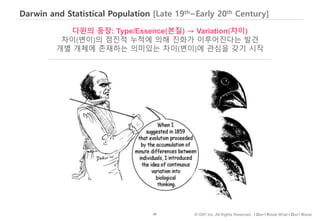 46 © IDK2 Inc. All Rights Reserved. I Don’t Know What I Don’t Know
Darwin and Statistical Population [Late 19th~Early 20th Century]
다윈의 등장: Type/Essence(본질) → Variation(차이)
차이(변이)의 점진적 누적에 의해 진화가 이루어진다는 발견
개별 개체에 존재하는 의미있는 차이(변이)에 관심을 갖기 시작
 