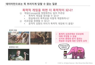 13 © IDK2 Inc. All Rights Reserved. I Don’t Know What I Don’t Know
데이터만으로는 똑 부러지게 답할 수 없는 질문
폭력적 게임을 하면 더 폭력적이 되나?
① 개념(Concept)을 정량화하는 일의 주관성
• 폭력적 게임을 정의할 수 있나?
• 현실에서의 폭력성을 어떻게 계량화하나?
② 인과성을 증명할 수 있나?
• 공격적 성향의 아이가 폭력적 게임에 더 끌림?
• 통계적 상관관계로 인과성에
대해 주장할 수 없음
• 숫자로 환원된 분석 결과는
복잡한 진실에 대한 단면적 요약
폭력적 게임
폭력적인 아이
 