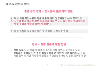 18 © IDK2 Inc. All Rights Reserved. I Don’t Know What I Don’t Know
좋은 질문(문제 정의)
A. 작년 여자 영업사원의 평균 매출이 남자 영업사원의 80% 정도였다.
B. 작년에 신규 출시한 탈모 치료제의 경우 연구소 출신 여자 영업사원의
매출이 평균 매출의 350%에 달했다.
좋은 분석 결과 = 정보량이 큼(뻔하지 않음)
• 뻔한 질문(남녀 직원 간 매출 차이?)에 대한 답변은 정보량도 낮음
• 엔트로피(불확실성)가 높은 불확실성이 큰 사안에 대한 질문(탈모 치료
제를 많이 판매한 직원들의 공통된 특성은?)에 대한 답변은 정보량이 큼
A. 내일 아침에 동쪽에서 해가 뜰 것이다. = 정보량 빵임
정보 = 특정 질문에 대한 답변
 