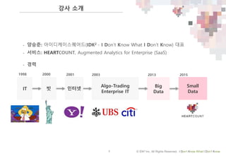 2 © IDK2 Inc. All Rights Reserved. I Don’t Know What I Don’t Know
• 양승준: 아이디케이스퀘어드(IDK2 - I Don’t Know What I Don’t Know) 대표
• 서비스: HEARTCOUNT, Augmented Analytics for Enterprise (SaaS)
IT 빗
Algo-Trading
Enterprise IT
Small
Data
Big
Data
인터넷
• 경력
1998 2000 2001 2003 2013 2015
강사 소개
 