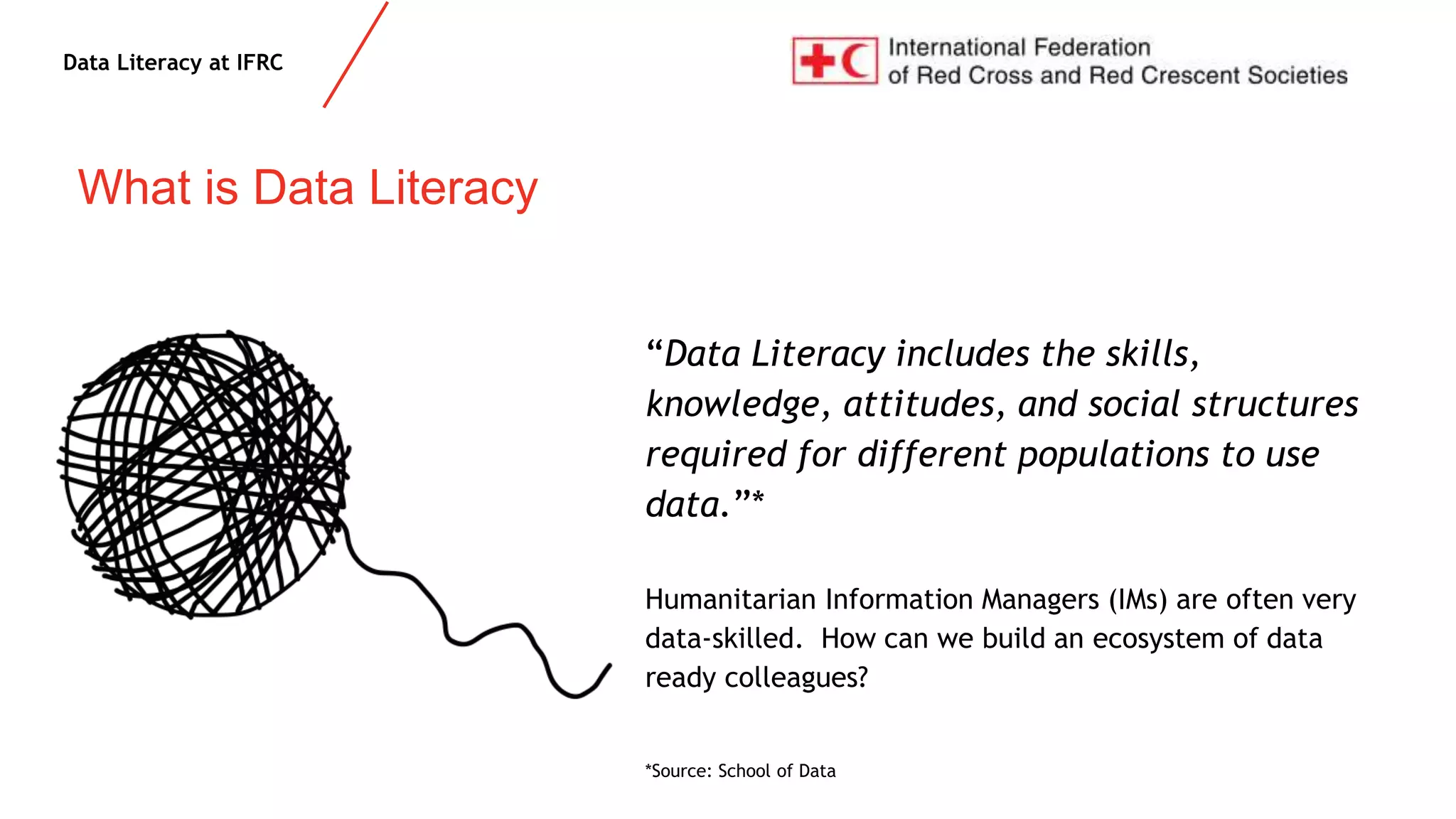 Data Literacy at IFRC
What is Data Literacy
“Data Literacy includes the skills,
knowledge, attitudes, and social structures
required for different populations to use
data.”*
Humanitarian Information Managers (IMs) are often very
data-skilled. How can we build an ecosystem of data
ready colleagues?
*Source: School of Data
 