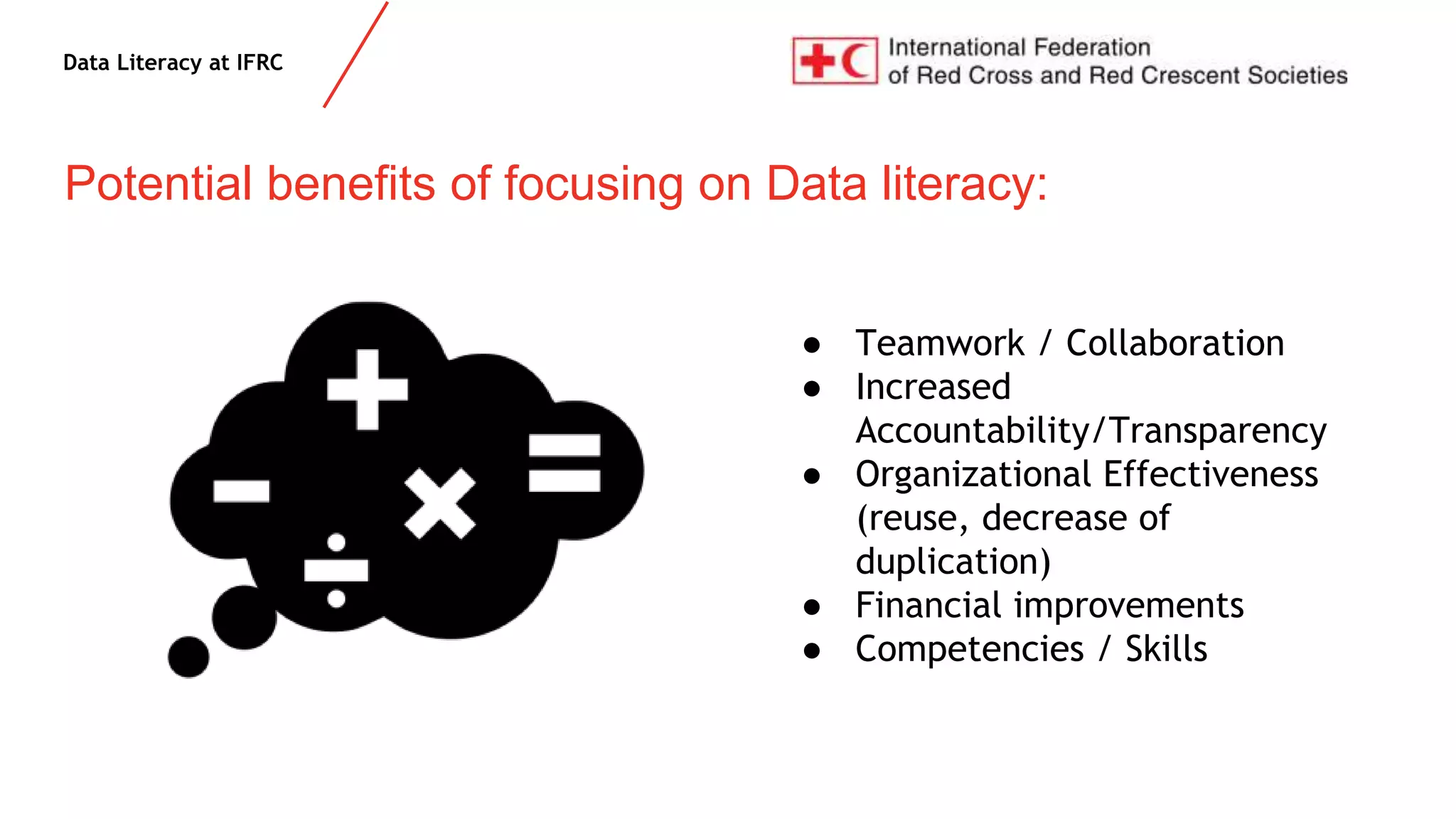 Data Literacy at IFRC
● Teamwork / Collaboration
● Increased
Accountability/Transparency
● Organizational Effectiveness
(reuse, decrease of
duplication)
● Financial improvements
● Competencies / Skills
Potential benefits of focusing on Data literacy:
 