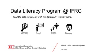 Data Literacy at IFRC
Connect Learn Create Measure
Data Literacy Program @ IFRC
Feed the data curious, act with the data ready, learn by doing.
Heather Leson, Data Literacy Lead
Fall 2017
 