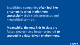 Established companies often feel like
prisoners to what made them
successful – their static processes and
hierarchical controls.
Meanwhile, the new kids in class are
faster, smarter, and better prepared to
succeed in a data-driven environment.
 