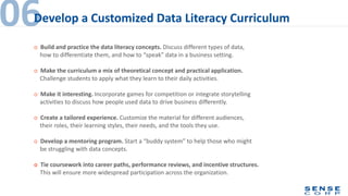 o Build and practice the data literacy concepts. Discuss different types of data,
how to differentiate them, and how to “speak” data in a business setting.
o Make the curriculum a mix of theoretical concept and practical application.
Challenge students to apply what they learn to their daily activities.
o Make it interesting. Incorporate games for competition or integrate storytelling
activities to discuss how people used data to drive business differently.
o Create a tailored experience. Customize the material for different audiences,
their roles, their learning styles, their needs, and the tools they use.
o Develop a mentoring program. Start a “buddy system” to help those who might
be struggling with data concepts.
o Tie coursework into career paths, performance reviews, and incentive structures.
This will ensure more widespread participation across the organization.
06Develop a Customized Data Literacy Curriculum
 