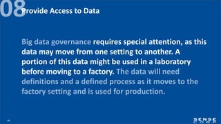 24
08
Big data governance requires special attention, as this
data may move from one setting to another. A
portion of this data might be used in a laboratory
before moving to a factory. The data will need
definitions and a defined process as it moves to the
factory setting and is used for production.
Provide Access to Data
 