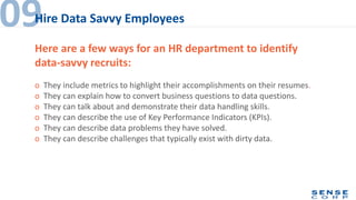 o They include metrics to highlight their accomplishments on their resumes.
o They can explain how to convert business questions to data questions.
o They can talk about and demonstrate their data handling skills.
o They can describe the use of Key Performance Indicators (KPIs).
o They can describe data problems they have solved.
o They can describe challenges that typically exist with dirty data.
09Hire Data Savvy Employees
Here are a few ways for an HR department to identify
data-savvy recruits:
 