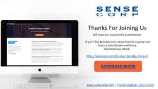 Thanks For Joining Us
We hope you enjoyed the presentation.
If you’d like to learn more about how to develop and
foster a data-literate workforce,
download our eBook.
https://sensecorp.com/10_steps_to_data_literacy/
DOWNLOAD EBOOK
www.sensecorp.com | marketing@sensecorp.com
 