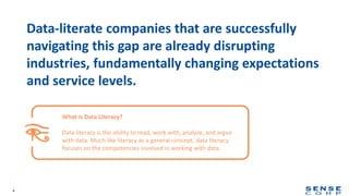 4
Data-literate companies that are successfully
navigating this gap are already disrupting
industries, fundamentally changing expectations
and service levels.
What is Data Literacy?
Data literacy is the ability to read, work with, analyze, and argue
with data. Much like literacy as a general concept, data literacy
focuses on the competencies involved in working with data.
 