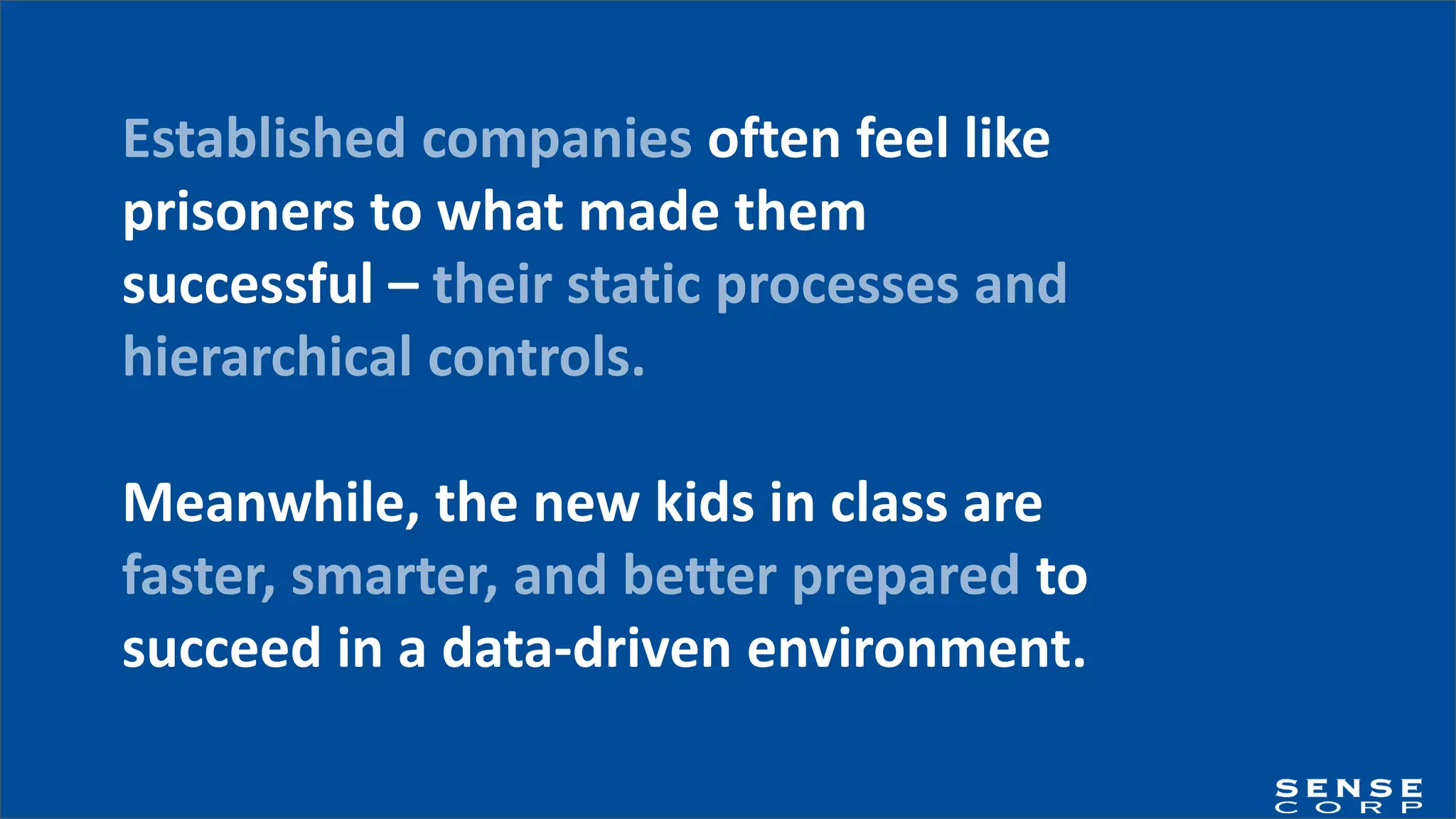 Established companies often feel like
prisoners to what made them
successful – their static processes and
hierarchical controls.
Meanwhile, the new kids in class are
faster, smarter, and better prepared to
succeed in a data-driven environment.
 