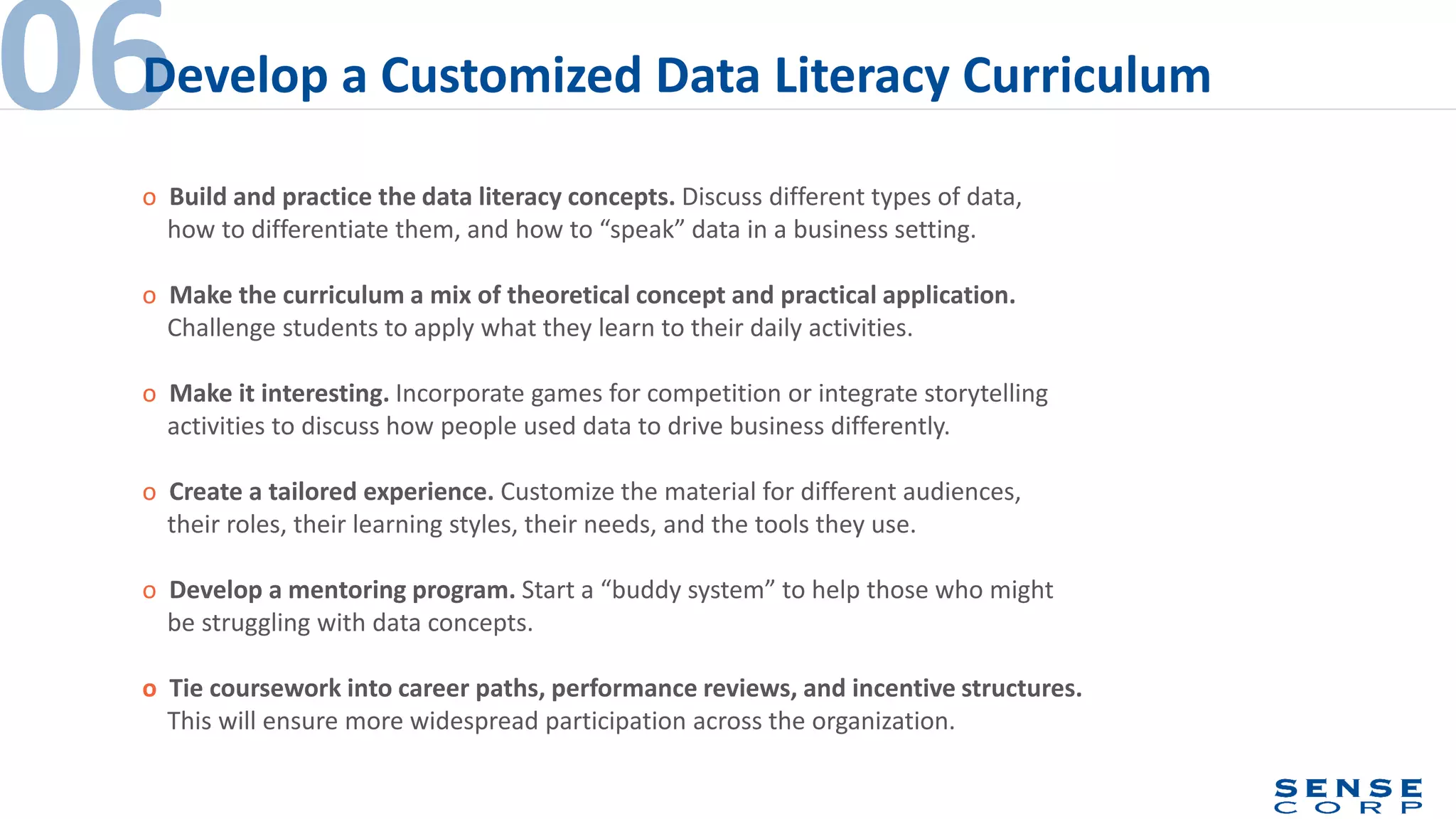 o Build and practice the data literacy concepts. Discuss different types of data,
how to differentiate them, and how to “speak” data in a business setting.
o Make the curriculum a mix of theoretical concept and practical application.
Challenge students to apply what they learn to their daily activities.
o Make it interesting. Incorporate games for competition or integrate storytelling
activities to discuss how people used data to drive business differently.
o Create a tailored experience. Customize the material for different audiences,
their roles, their learning styles, their needs, and the tools they use.
o Develop a mentoring program. Start a “buddy system” to help those who might
be struggling with data concepts.
o Tie coursework into career paths, performance reviews, and incentive structures.
This will ensure more widespread participation across the organization.
06Develop a Customized Data Literacy Curriculum
 