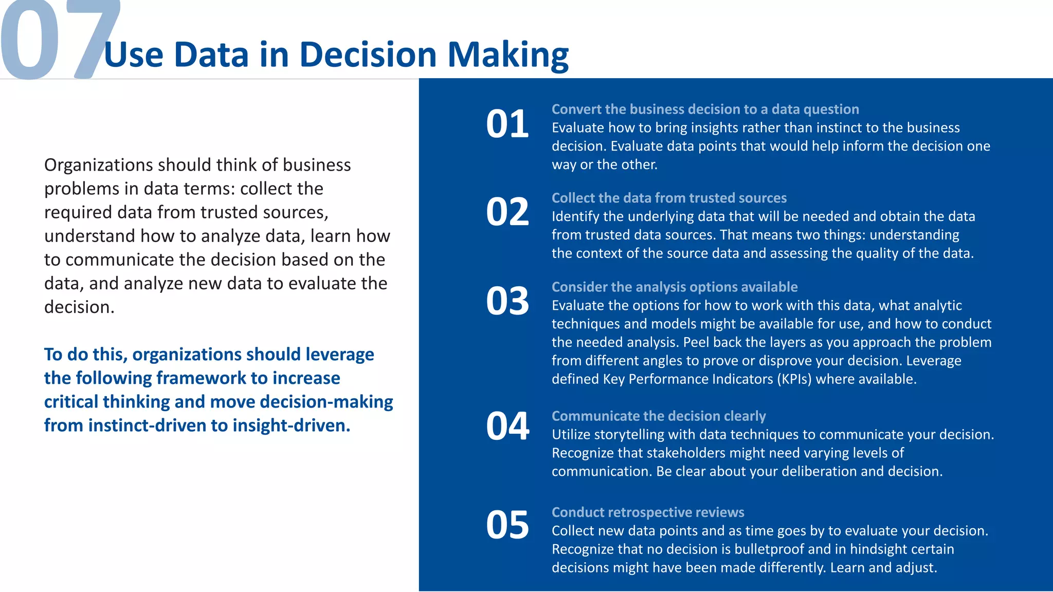 07Use Data in Decision Making
Convert the business decision to a data question
Evaluate how to bring insights rather than instinct to the business
decision. Evaluate data points that would help inform the decision one
way or the other.
01
02
03
04
05
Collect the data from trusted sources
Identify the underlying data that will be needed and obtain the data
from trusted data sources. That means two things: understanding
the context of the source data and assessing the quality of the data.
Consider the analysis options available
Evaluate the options for how to work with this data, what analytic
techniques and models might be available for use, and how to conduct
the needed analysis. Peel back the layers as you approach the problem
from different angles to prove or disprove your decision. Leverage
defined Key Performance Indicators (KPIs) where available.
Communicate the decision clearly
Utilize storytelling with data techniques to communicate your decision.
Recognize that stakeholders might need varying levels of
communication. Be clear about your deliberation and decision.
Conduct retrospective reviews
Collect new data points and as time goes by to evaluate your decision.
Recognize that no decision is bulletproof and in hindsight certain
decisions might have been made differently. Learn and adjust.
Organizations should think of business
problems in data terms: collect the
required data from trusted sources,
understand how to analyze data, learn how
to communicate the decision based on the
data, and analyze new data to evaluate the
decision.
To do this, organizations should leverage
the following framework to increase
critical thinking and move decision-making
from instinct-driven to insight-driven.
 