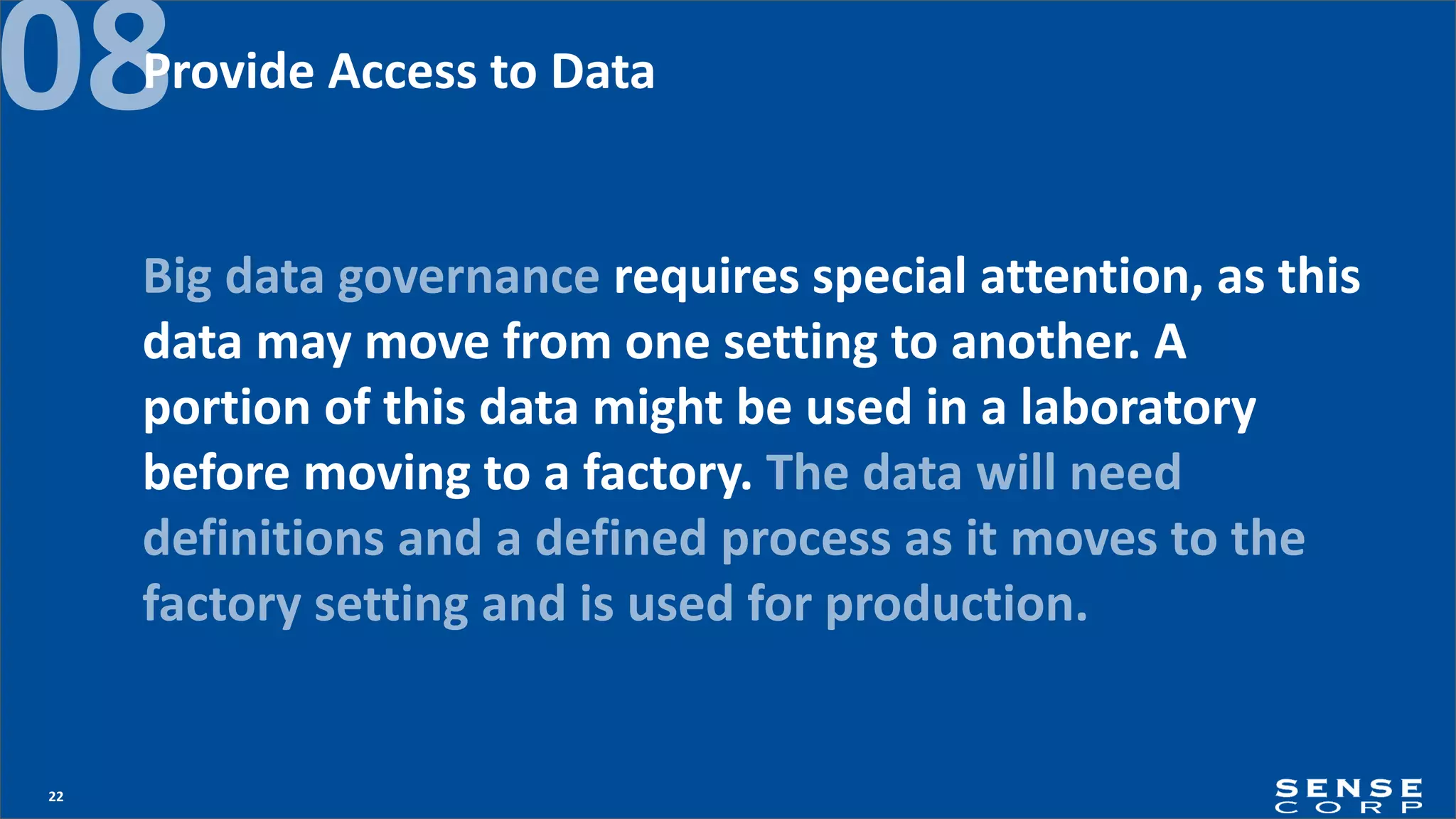 22
08
Big data governance requires special attention, as this
data may move from one setting to another. A
portion of this data might be used in a laboratory
before moving to a factory. The data will need
definitions and a defined process as it moves to the
factory setting and is used for production.
Provide Access to Data
 
