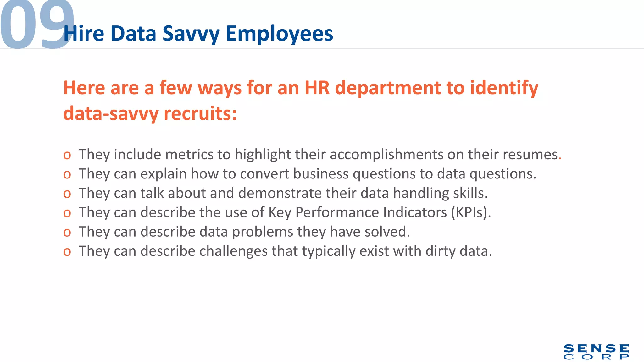 o They include metrics to highlight their accomplishments on their resumes.
o They can explain how to convert business questions to data questions.
o They can talk about and demonstrate their data handling skills.
o They can describe the use of Key Performance Indicators (KPIs).
o They can describe data problems they have solved.
o They can describe challenges that typically exist with dirty data.
09Hire Data Savvy Employees
Here are a few ways for an HR department to identify
data-savvy recruits:
 