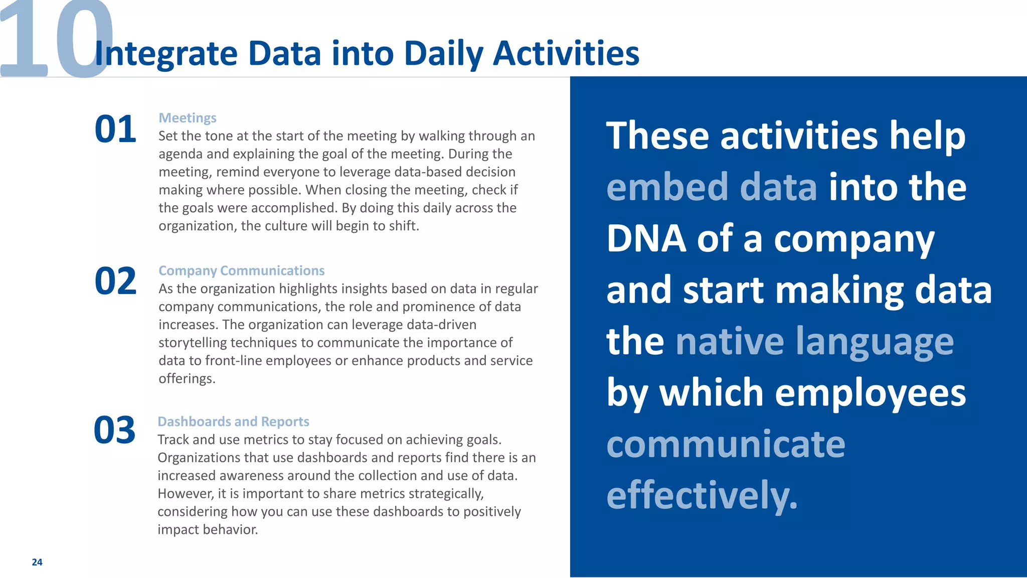 24
Meetings
Set the tone at the start of the meeting by walking through an
agenda and explaining the goal of the meeting. During the
meeting, remind everyone to leverage data-based decision
making where possible. When closing the meeting, check if
the goals were accomplished. By doing this daily across the
organization, the culture will begin to shift.
01
02
03
Company Communications
As the organization highlights insights based on data in regular
company communications, the role and prominence of data
increases. The organization can leverage data-driven
storytelling techniques to communicate the importance of
data to front-line employees or enhance products and service
offerings.
Dashboards and Reports
Track and use metrics to stay focused on achieving goals.
Organizations that use dashboards and reports find there is an
increased awareness around the collection and use of data.
However, it is important to share metrics strategically,
considering how you can use these dashboards to positively
impact behavior.
10Integrate Data into Daily Activities
These activities help
embed data into the
DNA of a company
and start making data
the native language
by which employees
communicate
effectively.
 