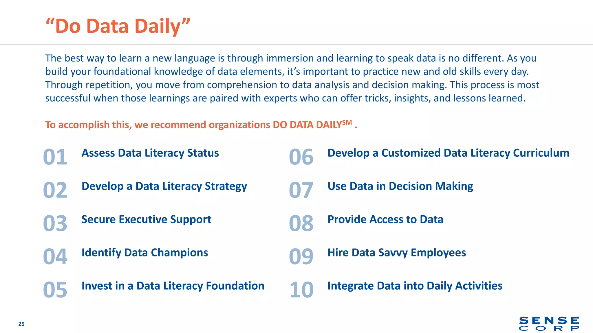 “Do Data Daily”
25
Assess Data Literacy Status
01
Develop a Data Literacy Strategy
02
Secure Executive Support
03
Identify Data Champions
04
Invest in a Data Literacy Foundation
05
Develop a Customized Data Literacy Curriculum
06
Use Data in Decision Making
07
Provide Access to Data
08
Hire Data Savvy Employees
09
Integrate Data into Daily Activities
10
The best way to learn a new language is through immersion and learning to speak data is no different. As you
build your foundational knowledge of data elements, it’s important to practice new and old skills every day.
Through repetition, you move from comprehension to data analysis and decision making. This process is most
successful when those learnings are paired with experts who can offer tricks, insights, and lessons learned.
To accomplish this, we recommend organizations DO DATA DAILYSM .
 