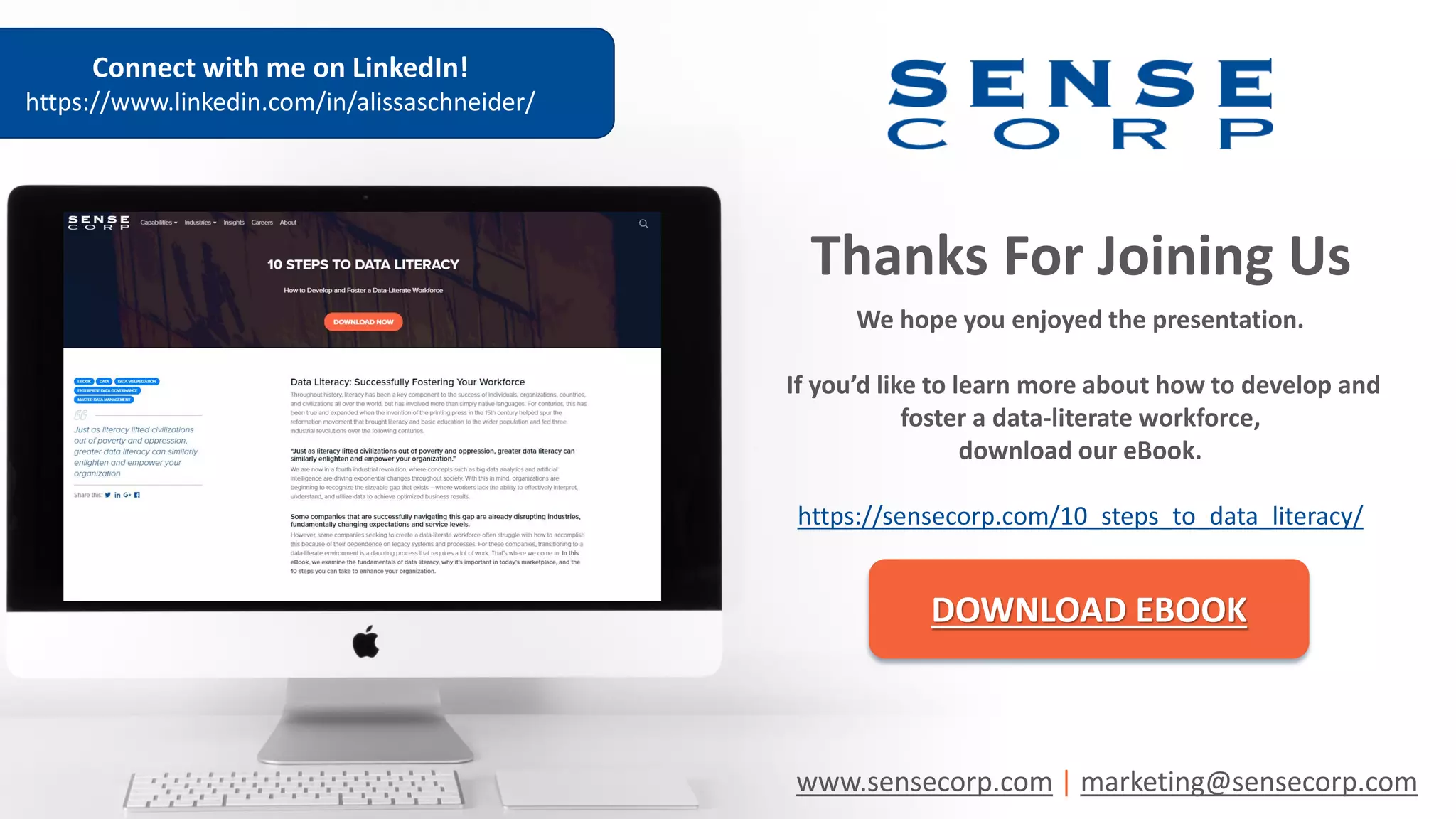 Thanks For Joining Us
We hope you enjoyed the presentation.
If you’d like to learn more about how to develop and
foster a data-literate workforce,
download our eBook.
https://sensecorp.com/10_steps_to_data_literacy/
DOWNLOAD EBOOK
www.sensecorp.com | marketing@sensecorp.com
Connect with me on LinkedIn!
https://www.linkedin.com/in/alissaschneider/
 