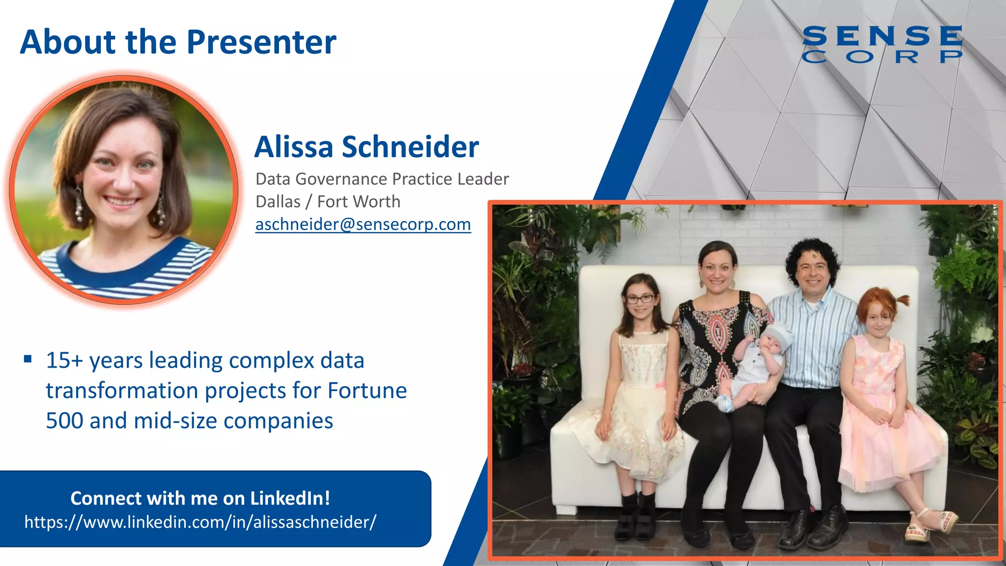 4
Data Governance Practice Leader
Dallas / Fort Worth
aschneider@sensecorp.com
Alissa Schneider
About the Presenter
▪ 15+ years leading complex data
transformation projects for Fortune
500 and mid-size companies
Connect with me on LinkedIn!
https://www.linkedin.com/in/alissaschneider/
 