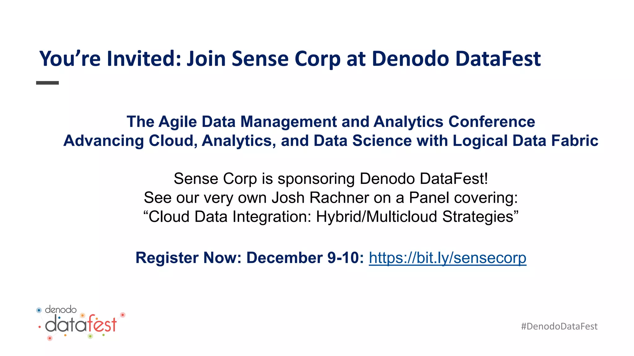 #DenodoDataFest
You’re Invited: Join Sense Corp at Denodo DataFest
The Agile Data Management and Analytics Conference
Advancing Cloud, Analytics, and Data Science with Logical Data Fabric
Sense Corp is sponsoring Denodo DataFest!
See our very own Josh Rachner on a Panel covering:
“Cloud Data Integration: Hybrid/Multicloud Strategies”
Register Now: December 9-10: https://bit.ly/sensecorp
 
