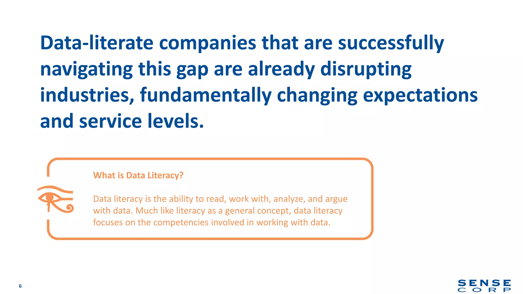 6
Data-literate companies that are successfully
navigating this gap are already disrupting
industries, fundamentally changing expectations
and service levels.
What is Data Literacy?
Data literacy is the ability to read, work with, analyze, and argue
with data. Much like literacy as a general concept, data literacy
focuses on the competencies involved in working with data.
 
