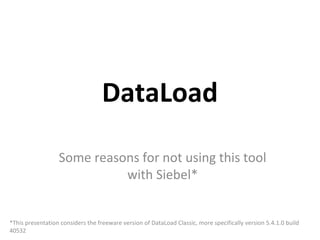 DataLoad

                  Some reasons for not using this tool
                            with Siebel*


*This presentation considers the freeware version of DataLoad Classic, more specifically version 5.4.1.0 build
40532
 