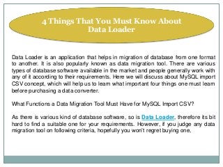 4 Things That You Must Know About
Data Loader
Data Loader is an application that helps in migration of database from one format
to another. It is also popularly known as data migration tool. There are various
types of database software available in the market and people generally work with
any of it according to their requirements. Here we will discuss about MySQL import
CSV concept, which will help us to learn what important four things one must learn
before purchasing a data converter.
What Functions a Data Migration Tool Must Have for MySQL Import CSV?
As there is various kind of database software, so is Data Loader, therefore its bit
hard to find a suitable one for your requirements. However, if you judge any data
migration tool on following criteria, hopefully you won’t regret buying one,
 