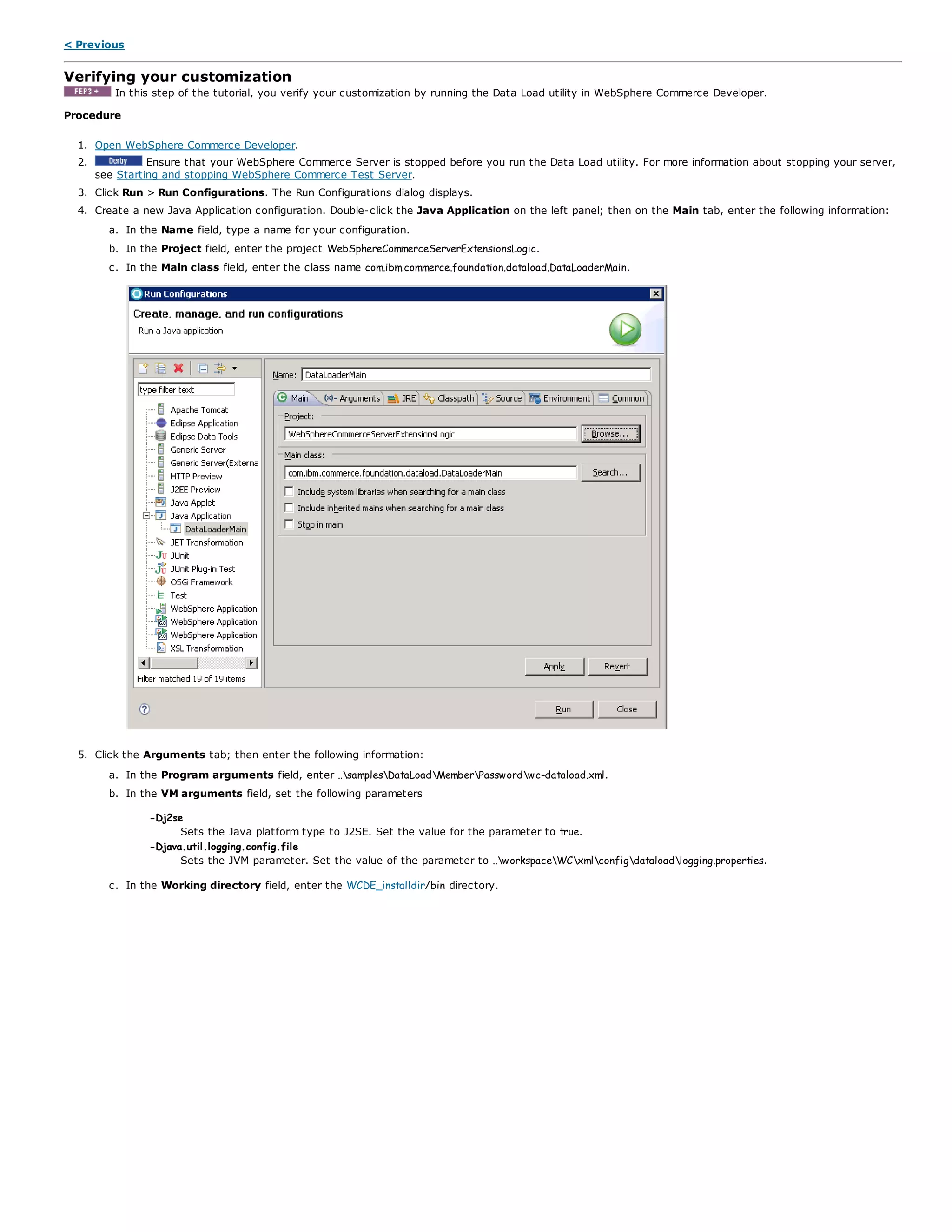 < Previous
Verifying your customization
In this step of the tutorial, you verify your customization by running the Data Load utility in WebSphere Commerce Developer.
Procedure
1. Open WebSphere Commerce Developer.
2. Ensure that your WebSphere Commerce Server is stopped before you run the Data Load utility. For more information about stopping your server,
see Starting and stopping WebSphere Commerce Test Server.
3. Click Run > Run Configurations. The Run Configurations dialog displays.
4. Create a new Java Application configuration. Double-click the Java Application on the left panel; then on the Main tab, enter the following information:
a. In the Name field, type a name for your configuration.
b. In the Project field, enter the project WebSphereCommerceServerExtensionsLogic.
c. In the Main class field, enter the class name com.ibm.commerce.foundation.dataload.DataLoaderMain.
5. Click the Arguments tab; then enter the following information:
a. In the Program arguments field, enter ..samplesDataLoadMemberPasswordwc-dataload.xml.
b. In the VM arguments field, set the following parameters
-Dj2se
Sets the Java platform type to J2SE. Set the value for the parameter to true.
-Djava.util.logging.config.file
Sets the JVM parameter. Set the value of the parameter to ..workspaceWCxmlconfigdataloadlogging.properties.
c. In the Working directory field, enter the WCDE_installdir/bin directory.
 