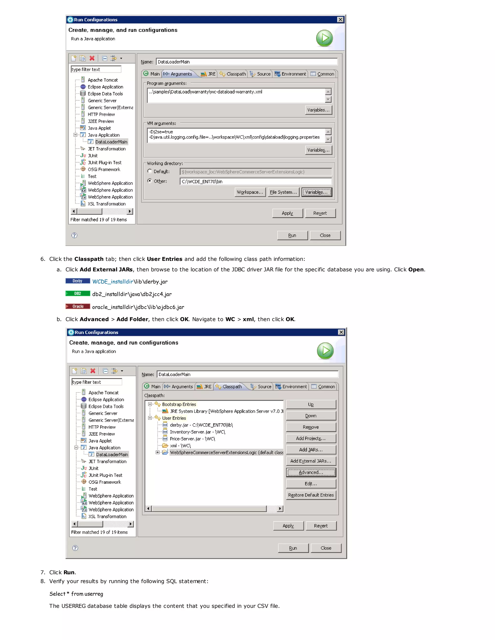 6. Click the Classpath tab; then click User Entries and add the following class path information:
a. Click Add External JARs, then browse to the location of the JDBC driver JAR file for the specific database you are using. Click Open.
WCDE_installdirlibderby.jar
db2_installdirjavadb2jcc4.jar
oracle_installdirjdbclibojdbc6.jar
b. Click Advanced > Add Folder, then click OK. Navigate to WC > xml, then click OK.
7. Click Run.
8. Verify your results by running the following SQL statement:
Select * from userreg
The USERREG database table displays the content that you specified in your CSV file.
 