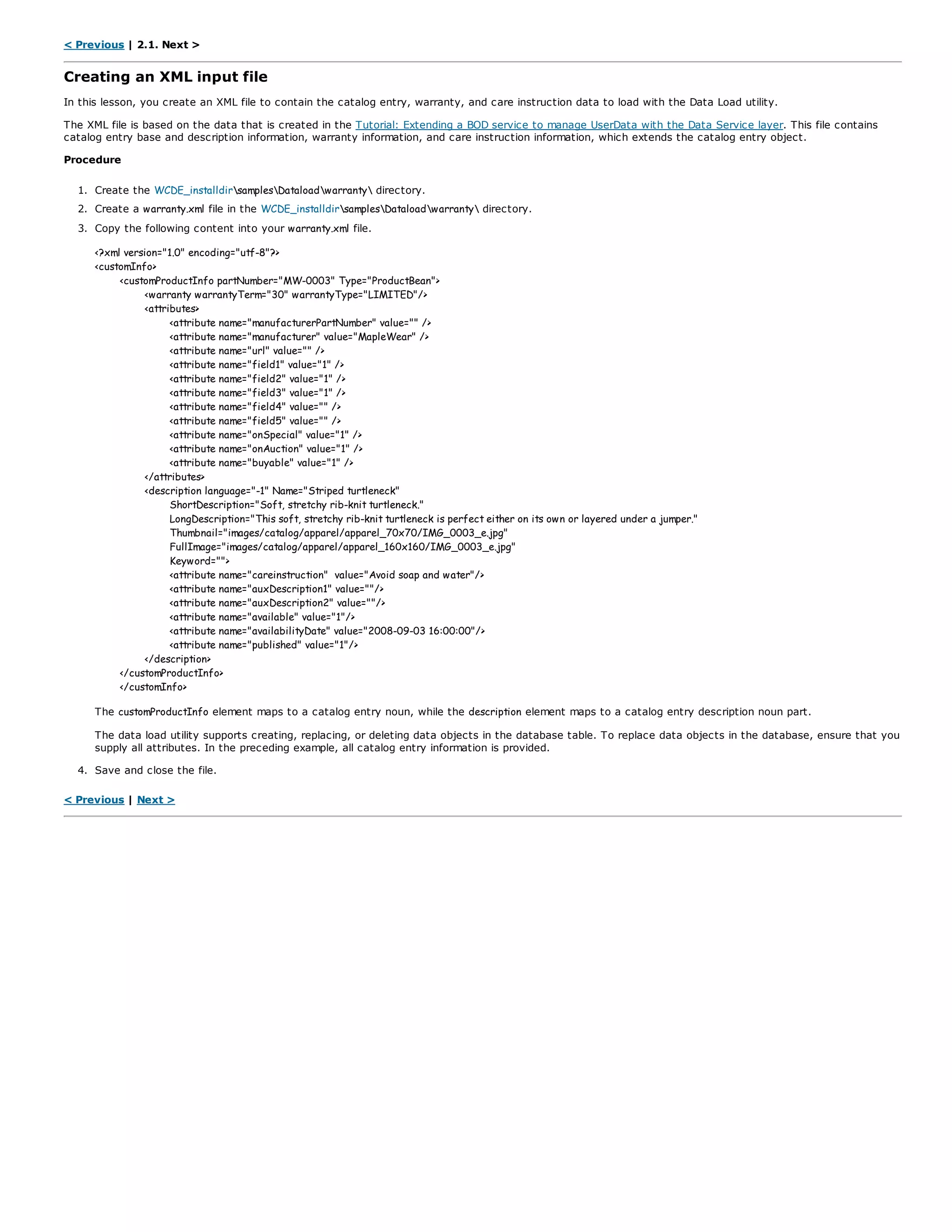 < Previous | 2.1. Next >
Creating an XML input file
In this lesson, you create an XML file to contain the catalog entry, warranty, and care instruction data to load with the Data Load utility.
The XML file is based on the data that is created in the Tutorial: Extending a BOD service to manage UserData with the Data Service layer. This file contains
catalog entry base and description information, warranty information, and care instruction information, which extends the catalog entry object.
Procedure
1. Create the WCDE_installdirsamplesDataloadwarranty directory.
2. Create a warranty.xml file in the WCDE_installdirsamplesDataloadwarranty directory.
3. Copy the following content into your warranty.xml file.
<?xml version="1.0" encoding="utf-8"?>
<customInfo>
<customProductInfo partNumber="MW-0003" Type="ProductBean">
<warranty warrantyTerm="30" warrantyType="LIMITED"/>
<attributes>
<attribute name="manufacturerPartNumber" value="" />
<attribute name="manufacturer" value="MapleWear" />
<attribute name="url" value="" />
<attribute name="field1" value="1" />
<attribute name="field2" value="1" />
<attribute name="field3" value="1" />
<attribute name="field4" value="" />
<attribute name="field5" value="" />
<attribute name="onSpecial" value="1" />
<attribute name="onAuction" value="1" />
<attribute name="buyable" value="1" />
</attributes>
<description language="-1" Name="Striped turtleneck"
ShortDescription="Soft, stretchy rib-knit turtleneck."
LongDescription="This soft, stretchy rib-knit turtleneck is perfect either on its own or layered under a jumper."
Thumbnail="images/catalog/apparel/apparel_70x70/IMG_0003_e.jpg"
FullImage="images/catalog/apparel/apparel_160x160/IMG_0003_e.jpg"
Keyword="">
<attribute name="careinstruction" value="Avoid soap and water"/>
<attribute name="auxDescription1" value=""/>
<attribute name="auxDescription2" value=""/>
<attribute name="available" value="1"/>
<attribute name="availabilityDate" value="2008-09-03 16:00:00"/>
<attribute name="published" value="1"/>
</description>
</customProductInfo>
</customInfo>
The customProductInfo element maps to a catalog entry noun, while the description element maps to a catalog entry description noun part.
The data load utility supports creating, replacing, or deleting data objects in the database table. To replace data objects in the database, ensure that you
supply all attributes. In the preceding example, all catalog entry information is provided.
4. Save and close the file.
< Previous | Next >
 