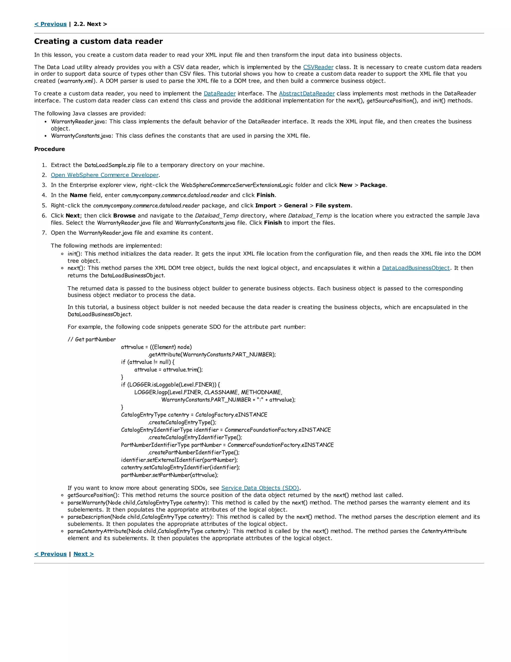 < Previous | 2.2. Next >
Creating a custom data reader
In this lesson, you create a custom data reader to read your XML input file and then transform the input data into business objects.
The Data Load utility already provides you with a CSV data reader, which is implemented by the CSVReader class. It is necessary to create custom data readers
in order to support data source of types other than CSV files. This tutorial shows you how to create a custom data reader to support the XML file that you
created (warranty.xml). A DOM parser is used to parse the XML file to a DOM tree, and then build a commerce business object.
To create a custom data reader, you need to implement the DataReader interface. The AbstractDataReader class implements most methods in the DataReader
interface. The custom data reader class can extend this class and provide the additional implementation for the next(), getSourcePosition(), and init() methods.
The following Java classes are provided:
WarrantyReader.java: This class implements the default behavior of the DataReader interface. It reads the XML input file, and then creates the business
object.
WarrantyConstants.java: This class defines the constants that are used in parsing the XML file.
Procedure
1. Extract the DataLoadSample.zip file to a temporary directory on your machine.
2. Open WebSphere Commerce Developer.
3. In the Enterprise explorer view, right-click the WebSphereCommerceServerExtensionsLogic folder and click New > Package.
4. In the Name field, enter com.mycompany.commerce.dataload.reader and click Finish.
5. Right-click the com.mycompany.commerce.dataload.reader package, and click Import > General > File system.
6. Click Next; then click Browse and navigate to the Dataload_Temp directory, where Dataload_Temp is the location where you extracted the sample Java
files. Select the WarrantyReader.java file and WarrantyConstants.java file. Click Finish to import the files.
7. Open the WarrantyReader.java file and examine its content.
The following methods are implemented:
init(): This method initializes the data reader. It gets the input XML file location from the configuration file, and then reads the XML file into the DOM
tree object.
next(): This method parses the XML DOM tree object, builds the next logical object, and encapsulates it within a DataLoadBusinessObject. It then
returns the DataLoadBusinessObject.
The returned data is passed to the business object builder to generate business objects. Each business object is passed to the corresponding
business object mediator to process the data.
In this tutorial, a business object builder is not needed because the data reader is creating the business objects, which are encapsulated in the
DataLoadBusinessObject.
For example, the following code snippets generate SDO for the attribute part number:
// Get partNumber
attrvalue = ((Element) node)
.getAttribute(WarrantyConstants.PART_NUMBER);
if (attrvalue != null) {
attrvalue = attrvalue.trim();
}
if (LOGGER.isLoggable(Level.FINER)) {
LOGGER.logp(Level.FINER, CLASSNAME, METHODNAME,
WarrantyConstants.PART_NUMBER + ":" + attrvalue);
}
CatalogEntryType catentry = CatalogFactory.eINSTANCE
.createCatalogEntryType();
CatalogEntryIdentifierType identifier = CommerceFoundationFactory.eINSTANCE
.createCatalogEntryIdentifierType();
PartNumberIdentifierType partNumber = CommerceFoundationFactory.eINSTANCE
.createPartNumberIdentifierType();
identifier.setExternalIdentifier(partNumber);
catentry.setCatalogEntryIdentifier(identifier);
partNumber.setPartNumber(attrvalue);
If you want to know more about generating SDOs, see Service Data Objects (SDO).
getSourcePosition(): This method returns the source position of the data object returned by the next() method last called.
parseWarranty(Node child,CatalogEntryType catentry): This method is called by the next() method. The method parses the warranty element and its
subelements. It then populates the appropriate attributes of the logical object.
parseDescription(Node child,CatalogEntryType catentry): This method is called by the next() method. The method parses the description element and its
subelements. It then populates the appropriate attributes of the logical object.
parseCatentryAttribute(Node child,CatalogEntryType catentry): This method is called by the next() method. The method parses the CatentryAttribute
element and its subelements. It then populates the appropriate attributes of the logical object.
< Previous | Next >
 