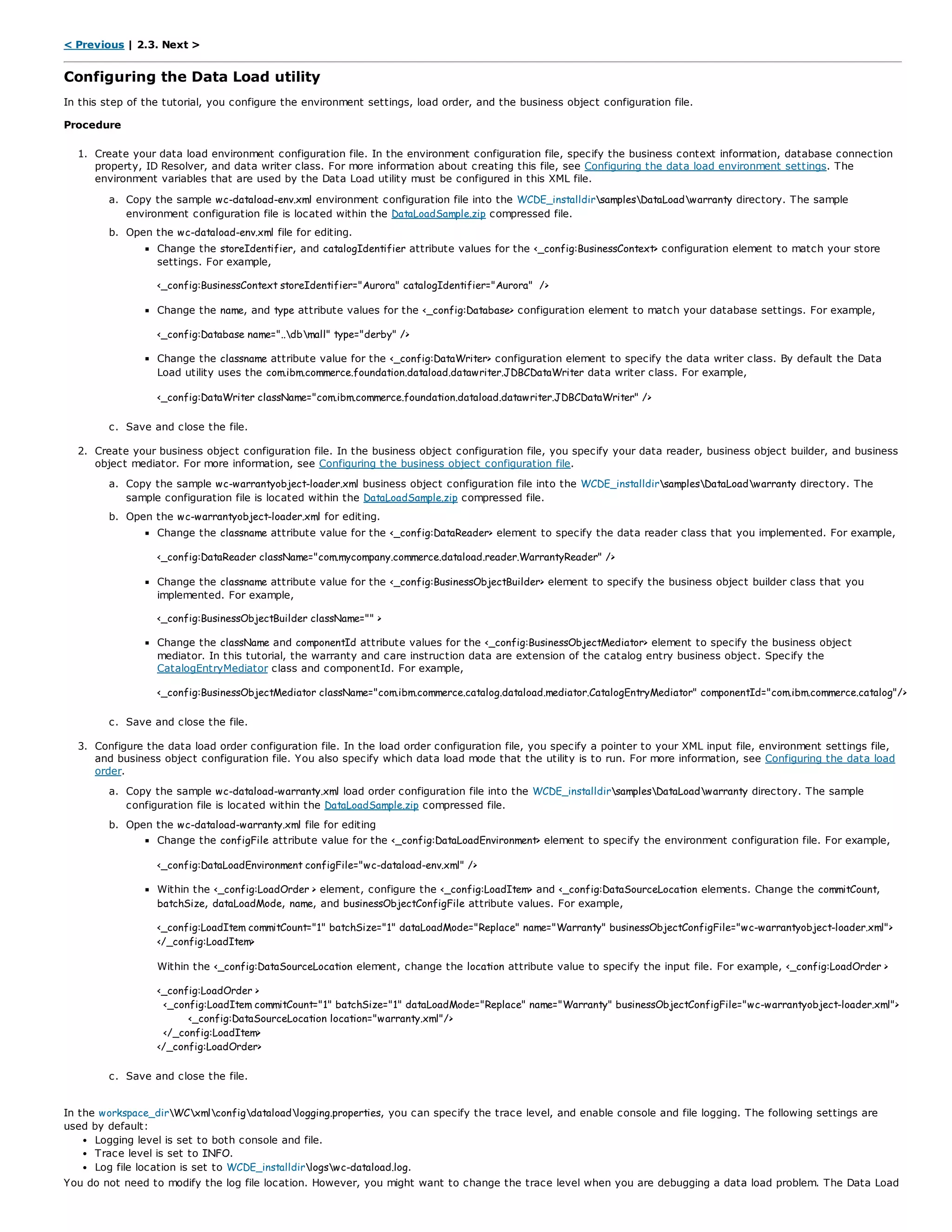 < Previous | 2.3. Next >
Configuring the Data Load utility
In this step of the tutorial, you configure the environment settings, load order, and the business object configuration file.
Procedure
1. Create your data load environment configuration file. In the environment configuration file, specify the business context information, database connection
property, ID Resolver, and data writer class. For more information about creating this file, see Configuring the data load environment settings. The
environment variables that are used by the Data Load utility must be configured in this XML file.
a. Copy the sample wc-dataload-env.xml environment configuration file into the WCDE_installdirsamplesDataLoadwarranty directory. The sample
environment configuration file is located within the DataLoadSample.zip compressed file.
b. Open the wc-dataload-env.xml file for editing.
Change the storeIdentifier, and catalogIdentifier attribute values for the <_config:BusinessContext> configuration element to match your store
settings. For example,
<_config:BusinessContext storeIdentifier="Aurora" catalogIdentifier="Aurora" />
Change the name, and type attribute values for the <_config:Database> configuration element to match your database settings. For example,
<_config:Database name="..dbmall" type="derby" />
Change the classname attribute value for the <_config:DataWriter> configuration element to specify the data writer class. By default the Data
Load utility uses the com.ibm.commerce.foundation.dataload.datawriter.JDBCDataWriter data writer class. For example,
<_config:DataWriter className="com.ibm.commerce.foundation.dataload.datawriter.JDBCDataWriter" />
c. Save and close the file.
2. Create your business object configuration file. In the business object configuration file, you specify your data reader, business object builder, and business
object mediator. For more information, see Configuring the business object configuration file.
a. Copy the sample wc-warrantyobject-loader.xml business object configuration file into the WCDE_installdirsamplesDataLoadwarranty directory. The
sample configuration file is located within the DataLoadSample.zip compressed file.
b. Open the wc-warrantyobject-loader.xml for editing.
Change the classname attribute value for the <_config:DataReader> element to specify the data reader class that you implemented. For example,
<_config:DataReader className="com.mycompany.commerce.dataload.reader.WarrantyReader" />
Change the classname attribute value for the <_config:BusinessObjectBuilder> element to specify the business object builder class that you
implemented. For example,
<_config:BusinessObjectBuilder className="" >
Change the className and componentId attribute values for the <_config:BusinessObjectMediator> element to specify the business object
mediator. In this tutorial, the warranty and care instruction data are extension of the catalog entry business object. Specify the
CatalogEntryMediator class and componentId. For example,
<_config:BusinessObjectMediator className="com.ibm.commerce.catalog.dataload.mediator.CatalogEntryMediator" componentId="com.ibm.commerce.catalog"/>
c. Save and close the file.
3. Configure the data load order configuration file. In the load order configuration file, you specify a pointer to your XML input file, environment settings file,
and business object configuration file. You also specify which data load mode that the utility is to run. For more information, see Configuring the data load
order.
a. Copy the sample wc-dataload-warranty.xml load order configuration file into the WCDE_installdirsamplesDataLoadwarranty directory. The sample
configuration file is located within the DataLoadSample.zip compressed file.
b. Open the wc-dataload-warranty.xml file for editing
Change the configFile attribute value for the <_config:DataLoadEnvironment> element to specify the environment configuration file. For example,
<_config:DataLoadEnvironment configFile="wc-dataload-env.xml" />
Within the <_config:LoadOrder > element, configure the <_config:LoadItem> and <_config:DataSourceLocation elements. Change the commitCount,
batchSize, dataLoadMode, name, and businessObjectConfigFile attribute values. For example,
<_config:LoadItem commitCount="1" batchSize="1" dataLoadMode="Replace" name="Warranty" businessObjectConfigFile="wc-warrantyobject-loader.xml">
</_config:LoadItem>
Within the <_config:DataSourceLocation element, change the location attribute value to specify the input file. For example, <_config:LoadOrder >
<_config:LoadOrder >
<_config:LoadItem commitCount="1" batchSize="1" dataLoadMode="Replace" name="Warranty" businessObjectConfigFile="wc-warrantyobject-loader.xml">
<_config:DataSourceLocation location="warranty.xml"/>
</_config:LoadItem>
</_config:LoadOrder>
c. Save and close the file.
In the workspace_dirWCxmlconfigdataloadlogging.properties, you can specify the trace level, and enable console and file logging. The following settings are
used by default:
Logging level is set to both console and file.
Trace level is set to INFO.
Log file location is set to WCDE_installdirlogswc-dataload.log.
You do not need to modify the log file location. However, you might want to change the trace level when you are debugging a data load problem. The Data Load
 