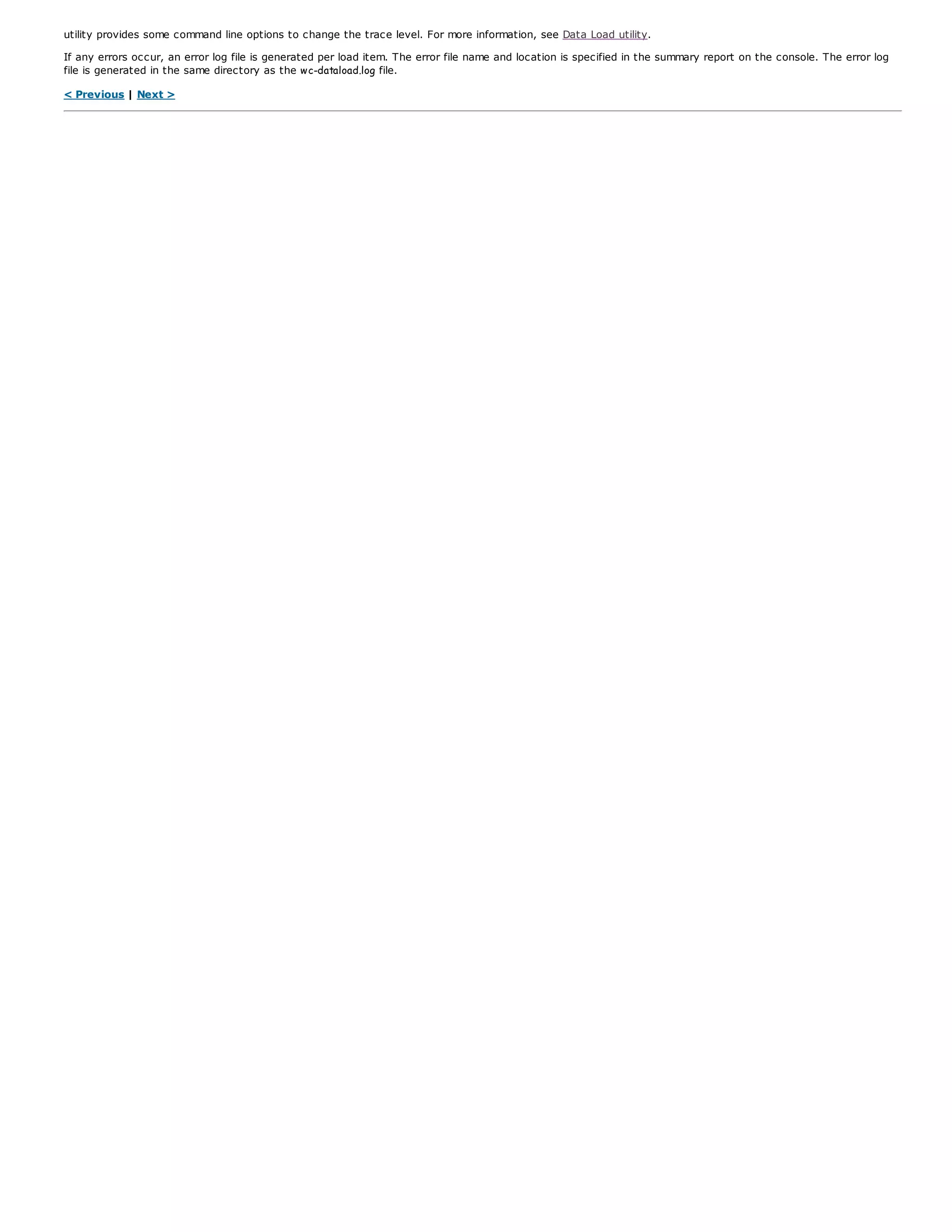 utility provides some command line options to change the trace level. For more information, see Data Load utility.
If any errors occur, an error log file is generated per load item. The error file name and location is specified in the summary report on the console. The error log
file is generated in the same directory as the wc-dataload.log file.
< Previous | Next >
 