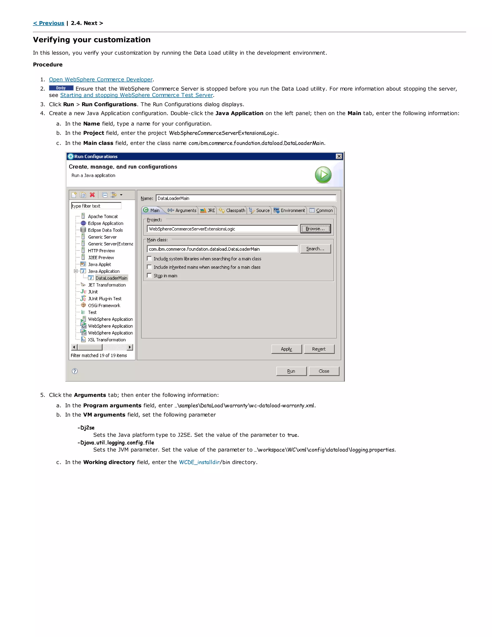 < Previous | 2.4. Next >
Verifying your customization
In this lesson, you verify your customization by running the Data Load utility in the development environment.
Procedure
1. Open WebSphere Commerce Developer.
2. Ensure that the WebSphere Commerce Server is stopped before you run the Data Load utility. For more information about stopping the server,
see Starting and stopping WebSphere Commerce Test Server.
3. Click Run > Run Configurations. The Run Configurations dialog displays.
4. Create a new Java Application configuration. Double-click the Java Application on the left panel; then on the Main tab, enter the following information:
a. In the Name field, type a name for your configuration.
b. In the Project field, enter the project WebSphereCommerceServerExtensionsLogic.
c. In the Main class field, enter the class name com.ibm.commerce.foundation.dataload.DataLoaderMain.
5. Click the Arguments tab; then enter the following information:
a. In the Program arguments field, enter ..samplesDataLoadwarrantywc-dataload-warranty.xml.
b. In the VM arguments field, set the following parameter
-Dj2se
Sets the Java platform type to J2SE. Set the value of the parameter to true.
-Djava.util.logging.config.file
Sets the JVM parameter. Set the value of the parameter to ..workspaceWCxmlconfigdataloadlogging.properties.
c. In the Working directory field, enter the WCDE_installdir/bin directory.
 