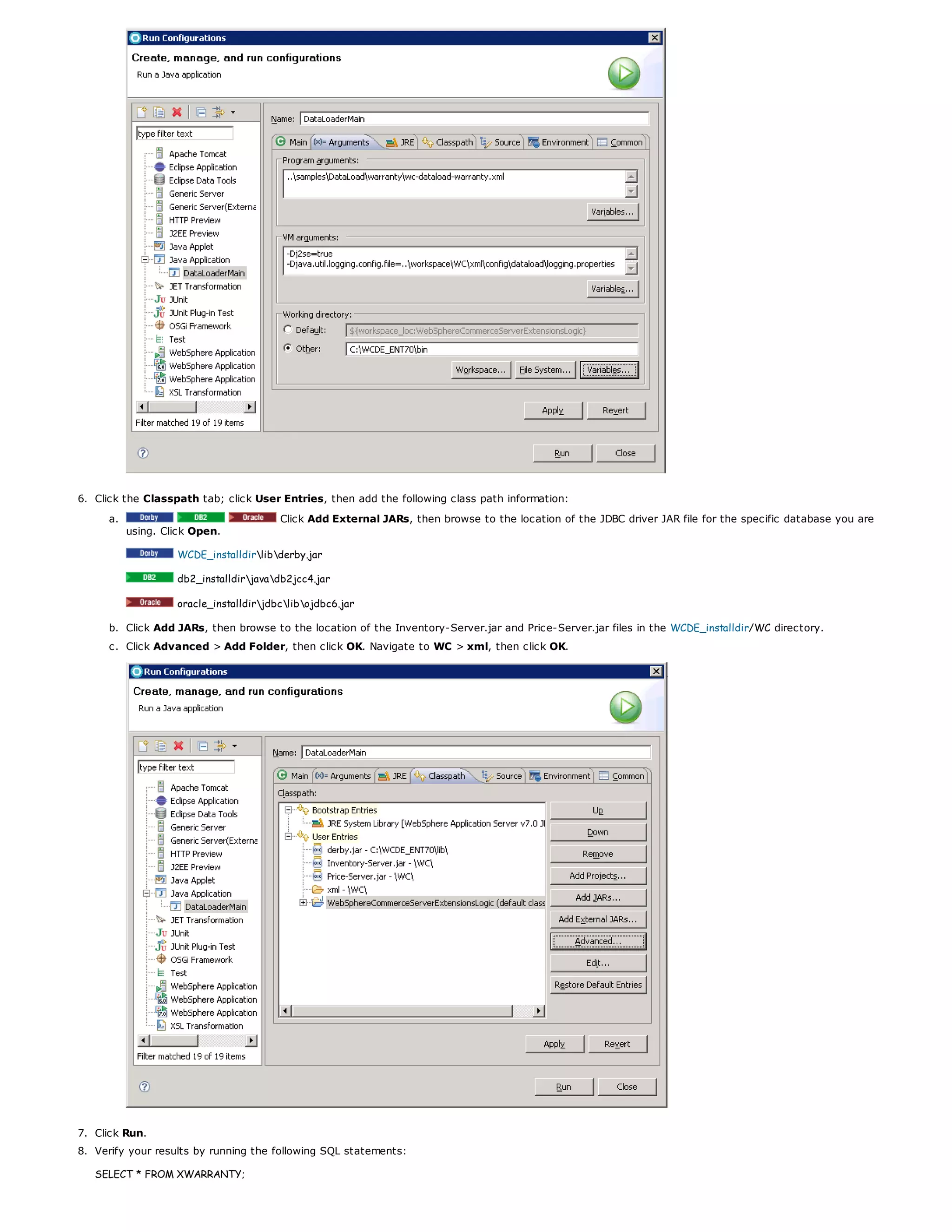 6. Click the Classpath tab; click User Entries, then add the following class path information:
a. Click Add External JARs, then browse to the location of the JDBC driver JAR file for the specific database you are
using. Click Open.
WCDE_installdirlibderby.jar
db2_installdirjavadb2jcc4.jar
oracle_installdirjdbclibojdbc6.jar
b. Click Add JARs, then browse to the location of the Inventory-Server.jar and Price-Server.jar files in the WCDE_installdir/WC directory.
c. Click Advanced > Add Folder, then click OK. Navigate to WC > xml, then click OK.
7. Click Run.
8. Verify your results by running the following SQL statements:
SELECT * FROM XWARRANTY;
 
