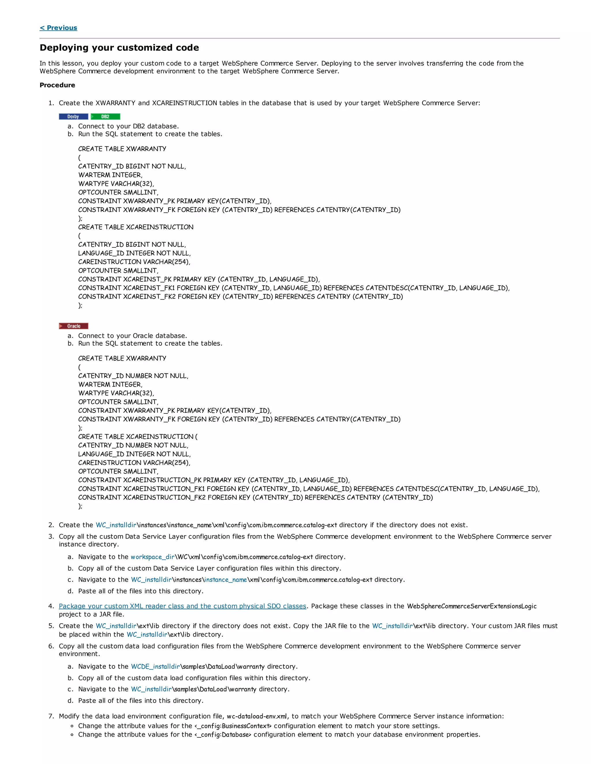 < Previous
Deploying your customized code
In this lesson, you deploy your custom code to a target WebSphere Commerce Server. Deploying to the server involves transferring the code from the
WebSphere Commerce development environment to the target WebSphere Commerce Server.
Procedure
1. Create the XWARRANTY and XCAREINSTRUCTION tables in the database that is used by your target WebSphere Commerce Server:
a. Connect to your DB2 database.
b. Run the SQL statement to create the tables.
CREATE TABLE XWARRANTY
(
CATENTRY_ID BIGINT NOT NULL,
WARTERM INTEGER,
WARTYPE VARCHAR(32),
OPTCOUNTER SMALLINT,
CONSTRAINT XWARRANTY_PK PRIMARY KEY(CATENTRY_ID),
CONSTRAINT XWARRANTY_FK FOREIGN KEY (CATENTRY_ID) REFERENCES CATENTRY(CATENTRY_ID)
);
CREATE TABLE XCAREINSTRUCTION
(
CATENTRY_ID BIGINT NOT NULL,
LANGUAGE_ID INTEGER NOT NULL,
CAREINSTRUCTION VARCHAR(254),
OPTCOUNTER SMALLINT,
CONSTRAINT XCAREINST_PK PRIMARY KEY (CATENTRY_ID, LANGUAGE_ID),
CONSTRAINT XCAREINST_FK1 FOREIGN KEY (CATENTRY_ID, LANGUAGE_ID) REFERENCES CATENTDESC(CATENTRY_ID, LANGUAGE_ID),
CONSTRAINT XCAREINST_FK2 FOREIGN KEY (CATENTRY_ID) REFERENCES CATENTRY (CATENTRY_ID)
);
a. Connect to your Oracle database.
b. Run the SQL statement to create the tables.
CREATE TABLE XWARRANTY
(
CATENTRY_ID NUMBER NOT NULL,
WARTERM INTEGER,
WARTYPE VARCHAR(32),
OPTCOUNTER SMALLINT,
CONSTRAINT XWARRANTY_PK PRIMARY KEY(CATENTRY_ID),
CONSTRAINT XWARRANTY_FK FOREIGN KEY (CATENTRY_ID) REFERENCES CATENTRY(CATENTRY_ID)
);
CREATE TABLE XCAREINSTRUCTION (
CATENTRY_ID NUMBER NOT NULL,
LANGUAGE_ID INTEGER NOT NULL,
CAREINSTRUCTION VARCHAR(254),
OPTCOUNTER SMALLINT,
CONSTRAINT XCAREINSTRUCTION_PK PRIMARY KEY (CATENTRY_ID, LANGUAGE_ID),
CONSTRAINT XCAREINSTRUCTION_FK1 FOREIGN KEY (CATENTRY_ID, LANGUAGE_ID) REFERENCES CATENTDESC(CATENTRY_ID, LANGUAGE_ID),
CONSTRAINT XCAREINSTRUCTION_FK2 FOREIGN KEY (CATENTRY_ID) REFERENCES CATENTRY (CATENTRY_ID)
);
2. Create the WC_installdirinstancesinstance_namexmlconfigcom.ibm.commerce.catalog-ext directory if the directory does not exist.
3. Copy all the custom Data Service Layer configuration files from the WebSphere Commerce development environment to the WebSphere Commerce server
instance directory.
a. Navigate to the workspace_dirWCxmlconfigcom.ibm.commerce.catalog-ext directory.
b. Copy all of the custom Data Service Layer configuration files within this directory.
c. Navigate to the WC_installdirinstancesinstance_namexmlconfigcom.ibm.commerce.catalog-ext directory.
d. Paste all of the files into this directory.
4. Package your custom XML reader class and the custom physical SDO classes. Package these classes in the WebSphereCommerceServerExtensionsLogic
project to a JAR file.
5. Create the WC_installdirextlib directory if the directory does not exist. Copy the JAR file to the WC_installdirextlib directory. Your custom JAR files must
be placed within the WC_installdirextlib directory.
6. Copy all the custom data load configuration files from the WebSphere Commerce development environment to the WebSphere Commerce server
environment.
a. Navigate to the WCDE_installdirsamplesDataLoadwarranty directory.
b. Copy all of the custom data load configuration files within this directory.
c. Navigate to the WC_installdirsamplesDataLoadwarranty directory.
d. Paste all of the files into this directory.
7. Modify the data load environment configuration file, wc-dataload-env.xml, to match your WebSphere Commerce Server instance information:
Change the attribute values for the <_config:BusinessContext> configuration element to match your store settings.
Change the attribute values for the <_config:Database> configuration element to match your database environment properties.
 