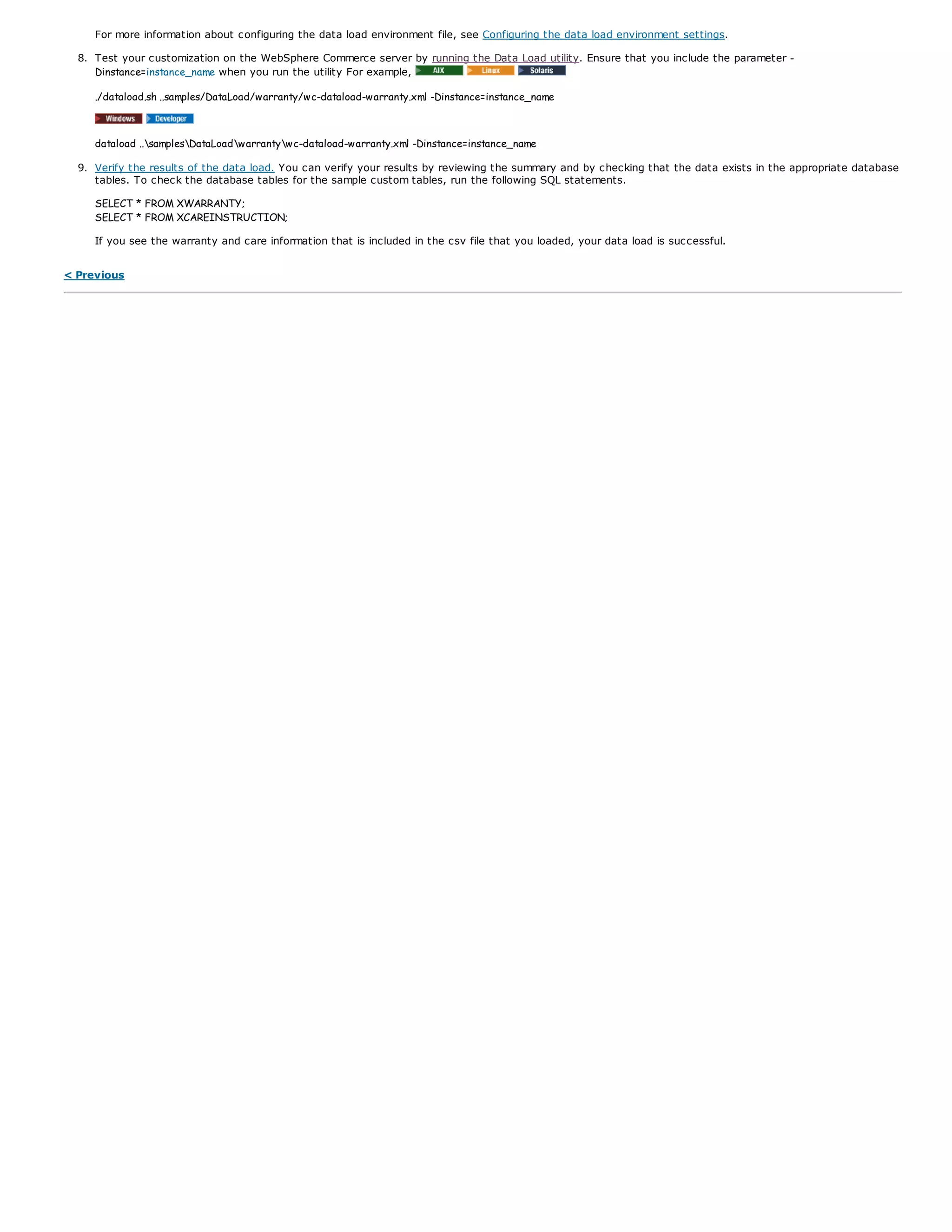 For more information about configuring the data load environment file, see Configuring the data load environment settings.
8. Test your customization on the WebSphere Commerce server by running the Data Load utility. Ensure that you include the parameter -
Dinstance=instance_name when you run the utility For example,
./dataload.sh ..samples/DataLoad/warranty/wc-dataload-warranty.xml -Dinstance=instance_name
dataload ..samplesDataLoadwarrantywc-dataload-warranty.xml -Dinstance=instance_name
9. Verify the results of the data load. You can verify your results by reviewing the summary and by checking that the data exists in the appropriate database
tables. To check the database tables for the sample custom tables, run the following SQL statements.
SELECT * FROM XWARRANTY;
SELECT * FROM XCAREINSTRUCTION;
If you see the warranty and care information that is included in the csv file that you loaded, your data load is successful.
< Previous
 