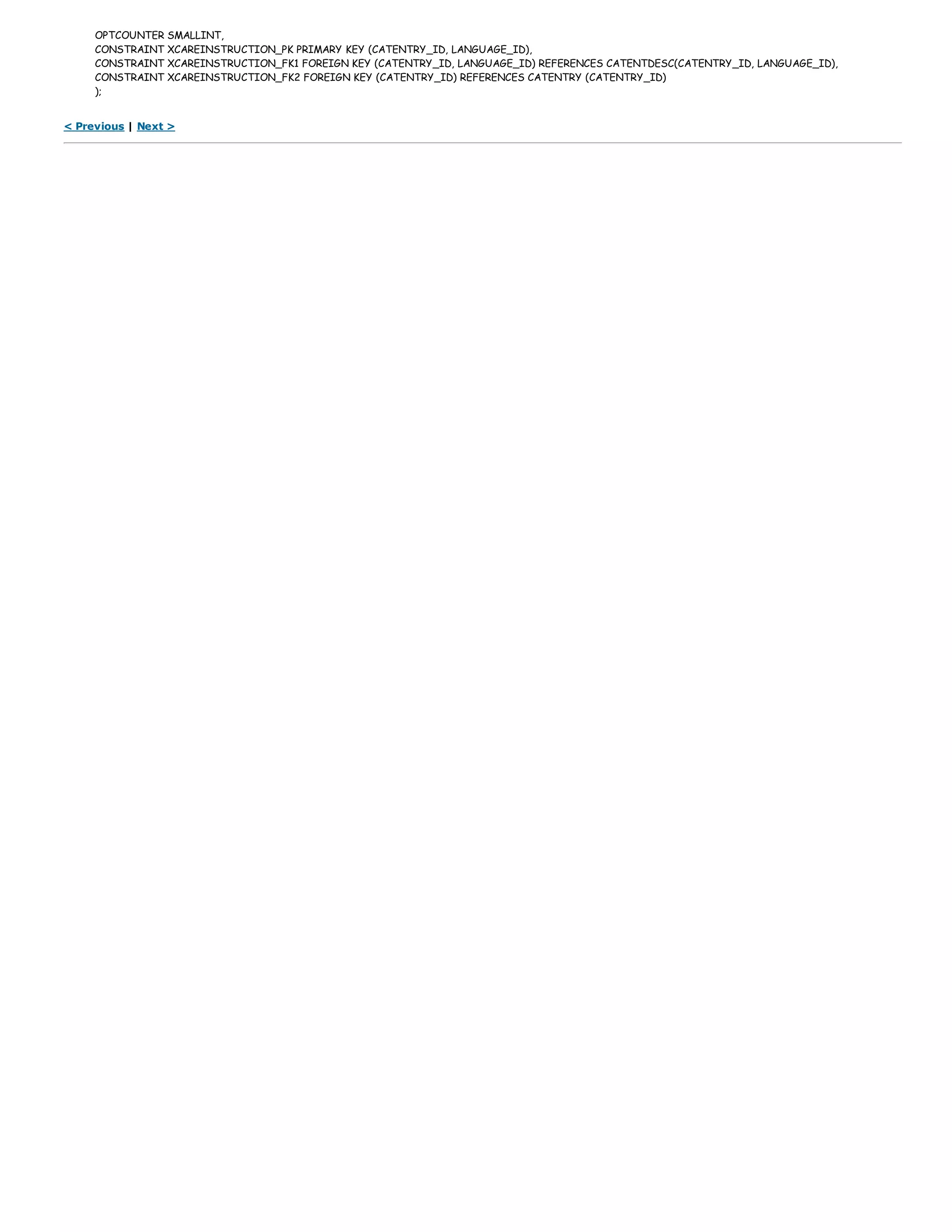 OPTCOUNTER SMALLINT,
CONSTRAINT XCAREINSTRUCTION_PK PRIMARY KEY (CATENTRY_ID, LANGUAGE_ID),
CONSTRAINT XCAREINSTRUCTION_FK1 FOREIGN KEY (CATENTRY_ID, LANGUAGE_ID) REFERENCES CATENTDESC(CATENTRY_ID, LANGUAGE_ID),
CONSTRAINT XCAREINSTRUCTION_FK2 FOREIGN KEY (CATENTRY_ID) REFERENCES CATENTRY (CATENTRY_ID)
);
< Previous | Next >
 
