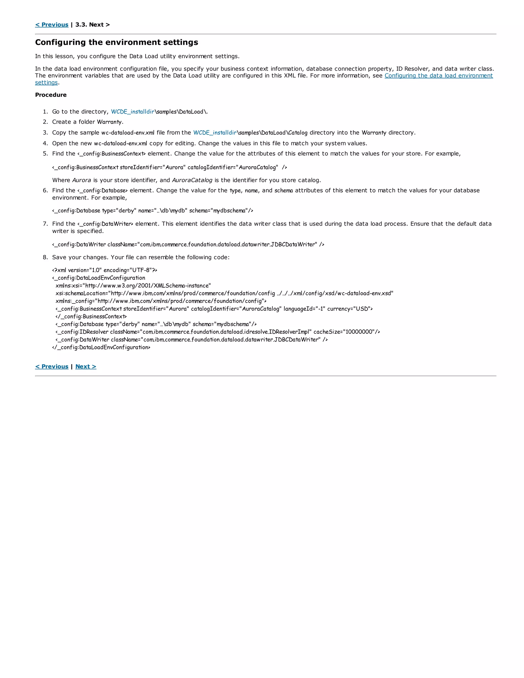 < Previous | 3.3. Next >
Configuring the environment settings
In this lesson, you configure the Data Load utility environment settings.
In the data load environment configuration file, you specify your business context information, database connection property, ID Resolver, and data writer class.
The environment variables that are used by the Data Load utility are configured in this XML file. For more information, see Configuring the data load environment
settings.
Procedure
1. Go to the directory, WCDE_installdirsamplesDataLoad.
2. Create a folder Warranty.
3. Copy the sample wc-dataload-env.xml file from the WCDE_installdirsamplesDataLoadCatalog directory into the Warranty directory.
4. Open the new wc-dataload-env.xml copy for editing. Change the values in this file to match your system values.
5. Find the <_config:BusinessContext> element. Change the value for the attributes of this element to match the values for your store. For example,
<_config:BusinessContext storeIdentifier="Aurora" catalogIdentifier="AuroraCatalog" />
Where Aurora is your store identifier, and AuroraCatalog is the identifier for you store catalog.
6. Find the <_config:Database> element. Change the value for the type, name, and schema attributes of this element to match the values for your database
environment. For example,
<_config:Database type="derby" name="..dbmydb" schema="mydbschema"/>
7. Find the <_config:DataWriter> element. This element identifies the data writer class that is used during the data load process. Ensure that the default data
writer is specified.
<_config:DataWriter className="com.ibm.commerce.foundation.dataload.datawriter.JDBCDataWriter" />
8. Save your changes. Your file can resemble the following code:
<?xml version="1.0" encoding="UTF-8"?>
<_config:DataLoadEnvConfiguration
xmlns:xsi="http://www.w3.org/2001/XMLSchema-instance"
xsi:schemaLocation="http://www.ibm.com/xmlns/prod/commerce/foundation/config ../../../xml/config/xsd/wc-dataload-env.xsd"
xmlns:_config="http://www.ibm.com/xmlns/prod/commerce/foundation/config">
<_config:BusinessContext storeIdentifier="Aurora" catalogIdentifier="AuroraCatalog" languageId="-1" currency="USD">
</_config:BusinessContext>
<_config:Database type="derby" name="..dbmydb" schema="mydbschema"/>
<_config:IDResolver className="com.ibm.commerce.foundation.dataload.idresolve.IDResolverImpl" cacheSize="10000000"/>
<_config:DataWriter className="com.ibm.commerce.foundation.dataload.datawriter.JDBCDataWriter" />
</_config:DataLoadEnvConfiguration>
< Previous | Next >
 
