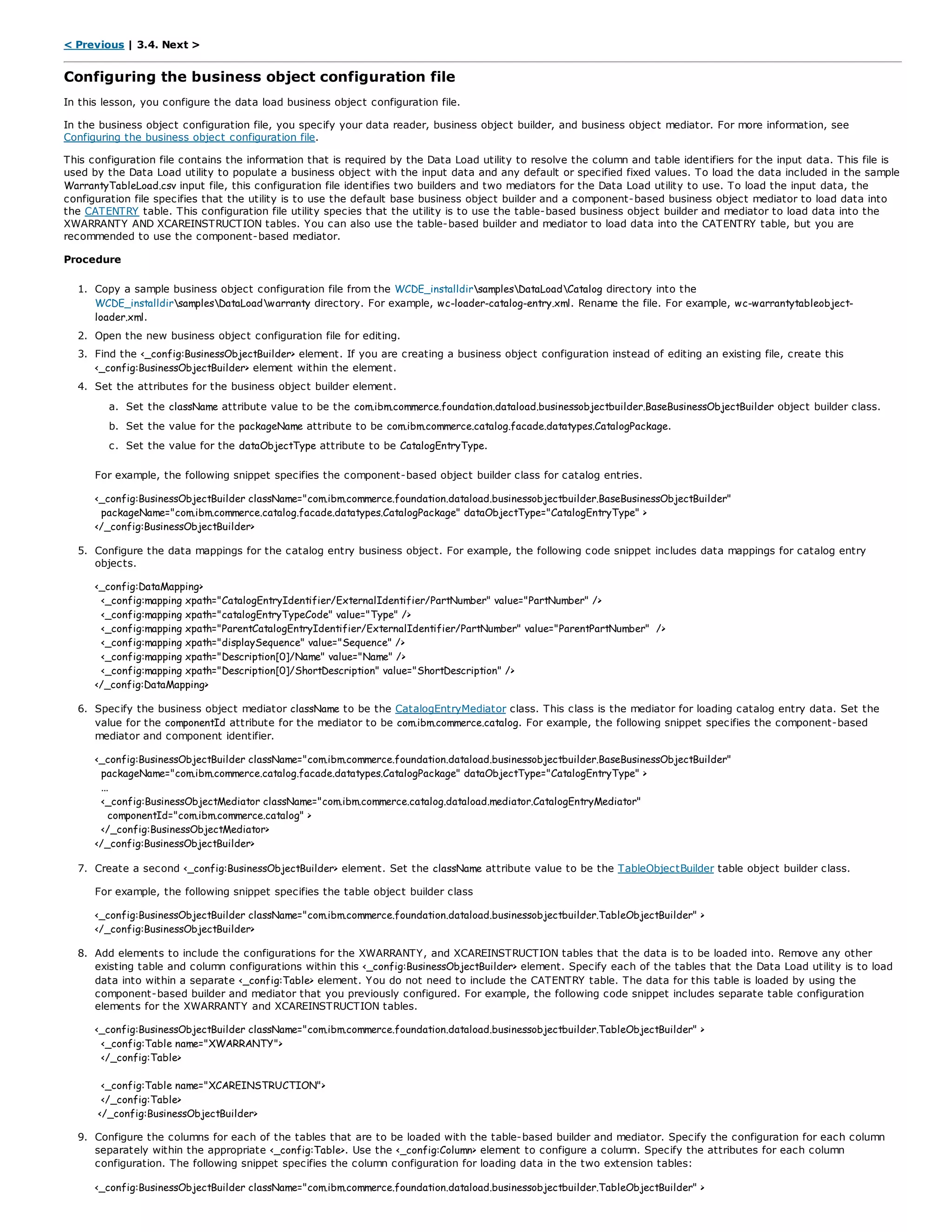 < Previous | 3.4. Next >
Configuring the business object configuration file
In this lesson, you configure the data load business object configuration file.
In the business object configuration file, you specify your data reader, business object builder, and business object mediator. For more information, see
Configuring the business object configuration file.
This configuration file contains the information that is required by the Data Load utility to resolve the column and table identifiers for the input data. This file is
used by the Data Load utility to populate a business object with the input data and any default or specified fixed values. To load the data included in the sample
WarrantyTableLoad.csv input file, this configuration file identifies two builders and two mediators for the Data Load utility to use. To load the input data, the
configuration file specifies that the utility is to use the default base business object builder and a component-based business object mediator to load data into
the CATENTRY table. This configuration file utility species that the utility is to use the table-based business object builder and mediator to load data into the
XWARRANTY AND XCAREINSTRUCTION tables. You can also use the table-based builder and mediator to load data into the CATENTRY table, but you are
recommended to use the component-based mediator.
Procedure
1. Copy a sample business object configuration file from the WCDE_installdirsamplesDataLoadCatalog directory into the
WCDE_installdirsamplesDataLoadwarranty directory. For example, wc-loader-catalog-entry.xml. Rename the file. For example, wc-warrantytableobject-
loader.xml.
2. Open the new business object configuration file for editing.
3. Find the <_config:BusinessObjectBuilder> element. If you are creating a business object configuration instead of editing an existing file, create this
<_config:BusinessObjectBuilder> element within the element.
4. Set the attributes for the business object builder element.
a. Set the className attribute value to be the com.ibm.commerce.foundation.dataload.businessobjectbuilder.BaseBusinessObjectBuilder object builder class.
b. Set the value for the packageName attribute to be com.ibm.commerce.catalog.facade.datatypes.CatalogPackage.
c. Set the value for the dataObjectType attribute to be CatalogEntryType.
For example, the following snippet specifies the component-based object builder class for catalog entries.
<_config:BusinessObjectBuilder className="com.ibm.commerce.foundation.dataload.businessobjectbuilder.BaseBusinessObjectBuilder"
packageName="com.ibm.commerce.catalog.facade.datatypes.CatalogPackage" dataObjectType="CatalogEntryType" >
</_config:BusinessObjectBuilder>
5. Configure the data mappings for the catalog entry business object. For example, the following code snippet includes data mappings for catalog entry
objects.
<_config:DataMapping>
<_config:mapping xpath="CatalogEntryIdentifier/ExternalIdentifier/PartNumber" value="PartNumber" />
<_config:mapping xpath="catalogEntryTypeCode" value="Type" />
<_config:mapping xpath="ParentCatalogEntryIdentifier/ExternalIdentifier/PartNumber" value="ParentPartNumber" />
<_config:mapping xpath="displaySequence" value="Sequence" />
<_config:mapping xpath="Description[0]/Name" value="Name" />
<_config:mapping xpath="Description[0]/ShortDescription" value="ShortDescription" />
</_config:DataMapping>
6. Specify the business object mediator className to be the CatalogEntryMediator class. This class is the mediator for loading catalog entry data. Set the
value for the componentId attribute for the mediator to be com.ibm.commerce.catalog. For example, the following snippet specifies the component-based
mediator and component identifier.
<_config:BusinessObjectBuilder className="com.ibm.commerce.foundation.dataload.businessobjectbuilder.BaseBusinessObjectBuilder"
packageName="com.ibm.commerce.catalog.facade.datatypes.CatalogPackage" dataObjectType="CatalogEntryType" >
...
<_config:BusinessObjectMediator className="com.ibm.commerce.catalog.dataload.mediator.CatalogEntryMediator"
componentId="com.ibm.commerce.catalog" >
</_config:BusinessObjectMediator>
</_config:BusinessObjectBuilder>
7. Create a second <_config:BusinessObjectBuilder> element. Set the className attribute value to be the TableObjectBuilder table object builder class.
For example, the following snippet specifies the table object builder class
<_config:BusinessObjectBuilder className="com.ibm.commerce.foundation.dataload.businessobjectbuilder.TableObjectBuilder" >
</_config:BusinessObjectBuilder>
8. Add elements to include the configurations for the XWARRANTY, and XCAREINSTRUCTION tables that the data is to be loaded into. Remove any other
existing table and column configurations within this <_config:BusinessObjectBuilder> element. Specify each of the tables that the Data Load utility is to load
data into within a separate <_config:Table> element. You do not need to include the CATENTRY table. The data for this table is loaded by using the
component-based builder and mediator that you previously configured. For example, the following code snippet includes separate table configuration
elements for the XWARRANTY and XCAREINSTRUCTION tables.
<_config:BusinessObjectBuilder className="com.ibm.commerce.foundation.dataload.businessobjectbuilder.TableObjectBuilder" >
<_config:Table name="XWARRANTY">
</_config:Table>
<_config:Table name="XCAREINSTRUCTION">
</_config:Table>
</_config:BusinessObjectBuilder>
9. Configure the columns for each of the tables that are to be loaded with the table-based builder and mediator. Specify the configuration for each column
separately within the appropriate <_config:Table>. Use the <_config:Column> element to configure a column. Specify the attributes for each column
configuration. The following snippet specifies the column configuration for loading data in the two extension tables:
<_config:BusinessObjectBuilder className="com.ibm.commerce.foundation.dataload.businessobjectbuilder.TableObjectBuilder" >
 