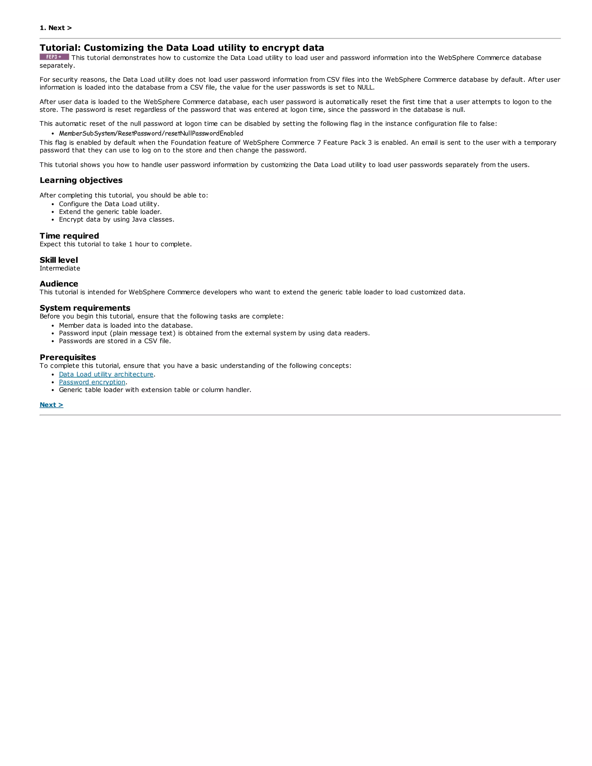1. Next >
Tutorial: Customizing the Data Load utility to encrypt data
This tutorial demonstrates how to customize the Data Load utility to load user and password information into the WebSphere Commerce database
separately.
For security reasons, the Data Load utility does not load user password information from CSV files into the WebSphere Commerce database by default. After user
information is loaded into the database from a CSV file, the value for the user passwords is set to NULL.
After user data is loaded to the WebSphere Commerce database, each user password is automatically reset the first time that a user attempts to logon to the
store. The password is reset regardless of the password that was entered at logon time, since the password in the database is null.
This automatic reset of the null password at logon time can be disabled by setting the following flag in the instance configuration file to false:
MemberSubSystem/ResetPassword/resetNullPasswordEnabled
This flag is enabled by default when the Foundation feature of WebSphere Commerce 7 Feature Pack 3 is enabled. An email is sent to the user with a temporary
password that they can use to log on to the store and then change the password.
This tutorial shows you how to handle user password information by customizing the Data Load utility to load user passwords separately from the users.
Learning objectives
After completing this tutorial, you should be able to:
Configure the Data Load utility.
Extend the generic table loader.
Encrypt data by using Java classes.
Time required
Expect this tutorial to take 1 hour to complete.
Skill level
Intermediate
Audience
This tutorial is intended for WebSphere Commerce developers who want to extend the generic table loader to load customized data.
System requirements
Before you begin this tutorial, ensure that the following tasks are complete:
Member data is loaded into the database.
Password input (plain message text) is obtained from the external system by using data readers.
Passwords are stored in a CSV file.
Prerequisites
To complete this tutorial, ensure that you have a basic understanding of the following concepts:
Data Load utility architecture.
Password encryption.
Generic table loader with extension table or column handler.
Next >
 