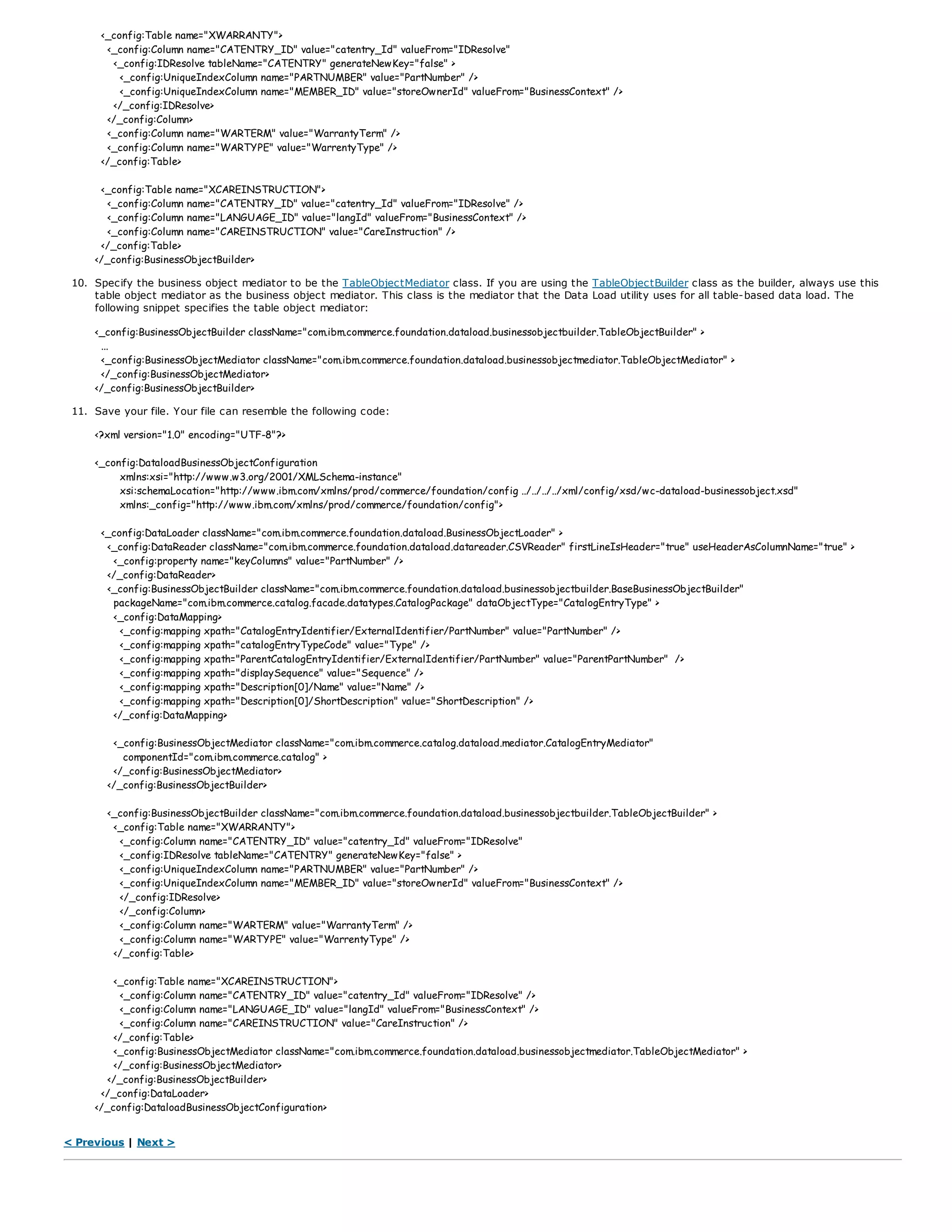 <_config:Table name="XWARRANTY">
<_config:Column name="CATENTRY_ID" value="catentry_Id" valueFrom="IDResolve"
<_config:IDResolve tableName="CATENTRY" generateNewKey="false" >
<_config:UniqueIndexColumn name="PARTNUMBER" value="PartNumber" />
<_config:UniqueIndexColumn name="MEMBER_ID" value="storeOwnerId" valueFrom="BusinessContext" />
</_config:IDResolve>
</_config:Column>
<_config:Column name="WARTERM" value="WarrantyTerm" />
<_config:Column name="WARTYPE" value="WarrentyType" />
</_config:Table>
<_config:Table name="XCAREINSTRUCTION">
<_config:Column name="CATENTRY_ID" value="catentry_Id" valueFrom="IDResolve" />
<_config:Column name="LANGUAGE_ID" value="langId" valueFrom="BusinessContext" />
<_config:Column name="CAREINSTRUCTION" value="CareInstruction" />
</_config:Table>
</_config:BusinessObjectBuilder>
10. Specify the business object mediator to be the TableObjectMediator class. If you are using the TableObjectBuilder class as the builder, always use this
table object mediator as the business object mediator. This class is the mediator that the Data Load utility uses for all table-based data load. The
following snippet specifies the table object mediator:
<_config:BusinessObjectBuilder className="com.ibm.commerce.foundation.dataload.businessobjectbuilder.TableObjectBuilder" >
...
<_config:BusinessObjectMediator className="com.ibm.commerce.foundation.dataload.businessobjectmediator.TableObjectMediator" >
</_config:BusinessObjectMediator>
</_config:BusinessObjectBuilder>
11. Save your file. Your file can resemble the following code:
<?xml version="1.0" encoding="UTF-8"?>
<_config:DataloadBusinessObjectConfiguration
xmlns:xsi="http://www.w3.org/2001/XMLSchema-instance"
xsi:schemaLocation="http://www.ibm.com/xmlns/prod/commerce/foundation/config ../../../../xml/config/xsd/wc-dataload-businessobject.xsd"
xmlns:_config="http://www.ibm.com/xmlns/prod/commerce/foundation/config">
<_config:DataLoader className="com.ibm.commerce.foundation.dataload.BusinessObjectLoader" >
<_config:DataReader className="com.ibm.commerce.foundation.dataload.datareader.CSVReader" firstLineIsHeader="true" useHeaderAsColumnName="true" >
<_config:property name="keyColumns" value="PartNumber" />
</_config:DataReader>
<_config:BusinessObjectBuilder className="com.ibm.commerce.foundation.dataload.businessobjectbuilder.BaseBusinessObjectBuilder"
packageName="com.ibm.commerce.catalog.facade.datatypes.CatalogPackage" dataObjectType="CatalogEntryType" >
<_config:DataMapping>
<_config:mapping xpath="CatalogEntryIdentifier/ExternalIdentifier/PartNumber" value="PartNumber" />
<_config:mapping xpath="catalogEntryTypeCode" value="Type" />
<_config:mapping xpath="ParentCatalogEntryIdentifier/ExternalIdentifier/PartNumber" value="ParentPartNumber" />
<_config:mapping xpath="displaySequence" value="Sequence" />
<_config:mapping xpath="Description[0]/Name" value="Name" />
<_config:mapping xpath="Description[0]/ShortDescription" value="ShortDescription" />
</_config:DataMapping>
<_config:BusinessObjectMediator className="com.ibm.commerce.catalog.dataload.mediator.CatalogEntryMediator"
componentId="com.ibm.commerce.catalog" >
</_config:BusinessObjectMediator>
</_config:BusinessObjectBuilder>
<_config:BusinessObjectBuilder className="com.ibm.commerce.foundation.dataload.businessobjectbuilder.TableObjectBuilder" >
<_config:Table name="XWARRANTY">
<_config:Column name="CATENTRY_ID" value="catentry_Id" valueFrom="IDResolve"
<_config:IDResolve tableName="CATENTRY" generateNewKey="false" >
<_config:UniqueIndexColumn name="PARTNUMBER" value="PartNumber" />
<_config:UniqueIndexColumn name="MEMBER_ID" value="storeOwnerId" valueFrom="BusinessContext" />
</_config:IDResolve>
</_config:Column>
<_config:Column name="WARTERM" value="WarrantyTerm" />
<_config:Column name="WARTYPE" value="WarrentyType" />
</_config:Table>
<_config:Table name="XCAREINSTRUCTION">
<_config:Column name="CATENTRY_ID" value="catentry_Id" valueFrom="IDResolve" />
<_config:Column name="LANGUAGE_ID" value="langId" valueFrom="BusinessContext" />
<_config:Column name="CAREINSTRUCTION" value="CareInstruction" />
</_config:Table>
<_config:BusinessObjectMediator className="com.ibm.commerce.foundation.dataload.businessobjectmediator.TableObjectMediator" >
</_config:BusinessObjectMediator>
</_config:BusinessObjectBuilder>
</_config:DataLoader>
</_config:DataloadBusinessObjectConfiguration>
< Previous | Next >
 