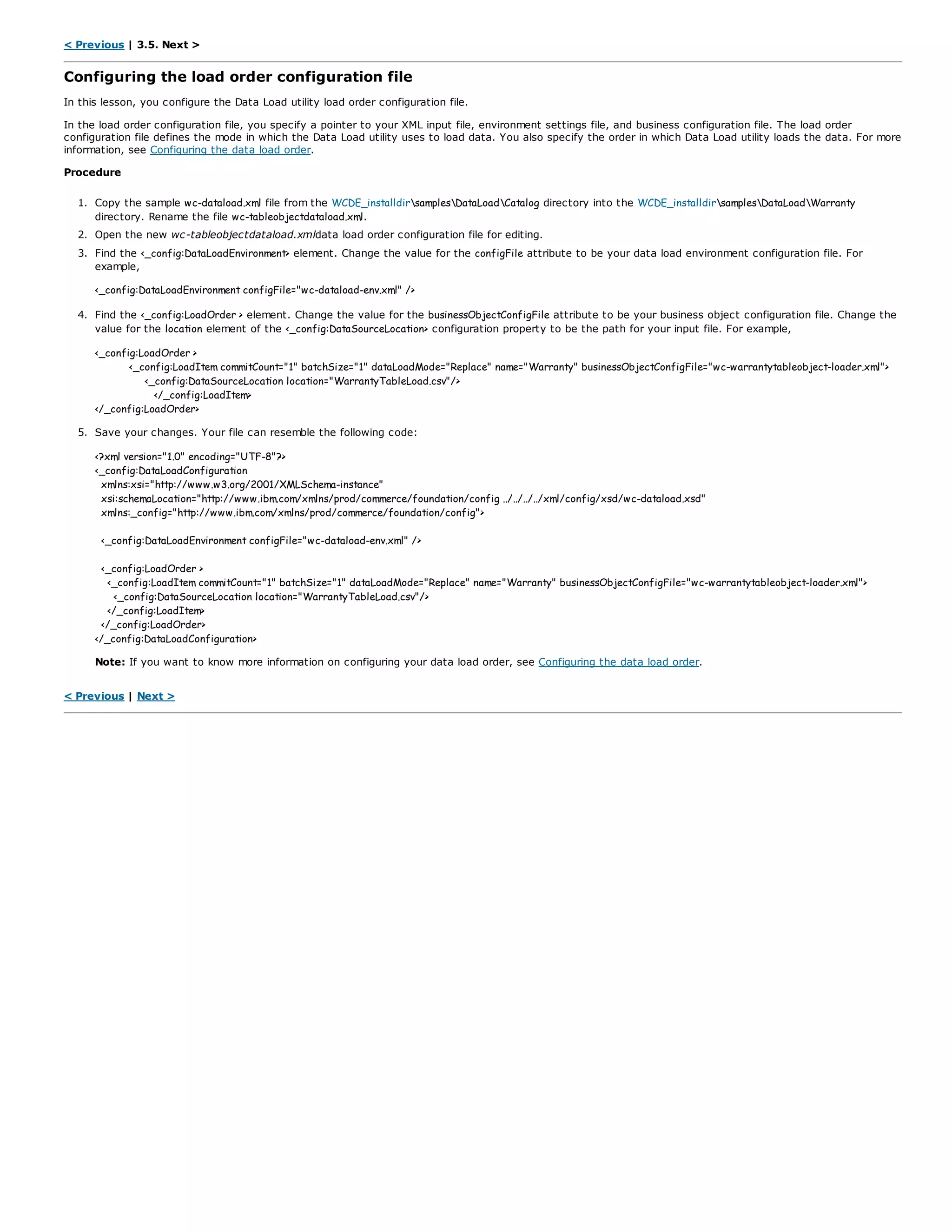< Previous | 3.5. Next >
Configuring the load order configuration file
In this lesson, you configure the Data Load utility load order configuration file.
In the load order configuration file, you specify a pointer to your XML input file, environment settings file, and business configuration file. The load order
configuration file defines the mode in which the Data Load utility uses to load data. You also specify the order in which Data Load utility loads the data. For more
information, see Configuring the data load order.
Procedure
1. Copy the sample wc-dataload.xml file from the WCDE_installdirsamplesDataLoadCatalog directory into the WCDE_installdirsamplesDataLoadWarranty
directory. Rename the file wc-tableobjectdataload.xml.
2. Open the new wc-tableobjectdataload.xmldata load order configuration file for editing.
3. Find the <_config:DataLoadEnvironment> element. Change the value for the configFile attribute to be your data load environment configuration file. For
example,
<_config:DataLoadEnvironment configFile="wc-dataload-env.xml" />
4. Find the <_config:LoadOrder > element. Change the value for the businessObjectConfigFile attribute to be your business object configuration file. Change the
value for the location element of the <_config:DataSourceLocation> configuration property to be the path for your input file. For example,
<_config:LoadOrder >
<_config:LoadItem commitCount="1" batchSize="1" dataLoadMode="Replace" name="Warranty" businessObjectConfigFile="wc-warrantytableobject-loader.xml">
<_config:DataSourceLocation location="WarrantyTableLoad.csv"/>
</_config:LoadItem>
</_config:LoadOrder>
5. Save your changes. Your file can resemble the following code:
<?xml version="1.0" encoding="UTF-8"?>
<_config:DataLoadConfiguration
xmlns:xsi="http://www.w3.org/2001/XMLSchema-instance"
xsi:schemaLocation="http://www.ibm.com/xmlns/prod/commerce/foundation/config ../../../../xml/config/xsd/wc-dataload.xsd"
xmlns:_config="http://www.ibm.com/xmlns/prod/commerce/foundation/config">
<_config:DataLoadEnvironment configFile="wc-dataload-env.xml" />
<_config:LoadOrder >
<_config:LoadItem commitCount="1" batchSize="1" dataLoadMode="Replace" name="Warranty" businessObjectConfigFile="wc-warrantytableobject-loader.xml">
<_config:DataSourceLocation location="WarrantyTableLoad.csv"/>
</_config:LoadItem>
</_config:LoadOrder>
</_config:DataLoadConfiguration>
Note: If you want to know more information on configuring your data load order, see Configuring the data load order.
< Previous | Next >
 