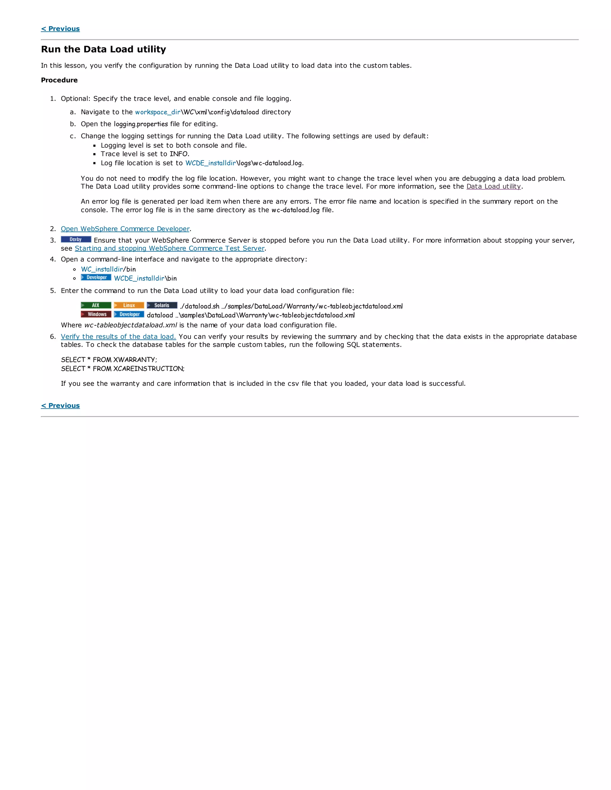 < Previous
Run the Data Load utility
In this lesson, you verify the configuration by running the Data Load utility to load data into the custom tables.
Procedure
1. Optional: Specify the trace level, and enable console and file logging.
a. Navigate to the workspace_dirWCxmlconfigdataload directory
b. Open the logging.properties file for editing.
c. Change the logging settings for running the Data Load utility. The following settings are used by default:
Logging level is set to both console and file.
Trace level is set to INFO.
Log file location is set to WCDE_installdirlogswc-dataload.log.
You do not need to modify the log file location. However, you might want to change the trace level when you are debugging a data load problem.
The Data Load utility provides some command-line options to change the trace level. For more information, see the Data Load utility.
An error log file is generated per load item when there are any errors. The error file name and location is specified in the summary report on the
console. The error log file is in the same directory as the wc-dataload.log file.
2. Open WebSphere Commerce Developer.
3. Ensure that your WebSphere Commerce Server is stopped before you run the Data Load utility. For more information about stopping your server,
see Starting and stopping WebSphere Commerce Test Server.
4. Open a command-line interface and navigate to the appropriate directory:
WC_installdir/bin
WCDE_installdirbin
5. Enter the command to run the Data Load utility to load your data load configuration file:
./dataload.sh ../samples/DataLoad/Warranty/wc-tableobjectdataload.xml
dataload ..samplesDataLoadWarrantywc-tableobjectdataload.xml
Where wc-tableobjectdataload.xml is the name of your data load configuration file.
6. Verify the results of the data load. You can verify your results by reviewing the summary and by checking that the data exists in the appropriate database
tables. To check the database tables for the sample custom tables, run the following SQL statements.
SELECT * FROM XWARRANTY;
SELECT * FROM XCAREINSTRUCTION;
If you see the warranty and care information that is included in the csv file that you loaded, your data load is successful.
< Previous
 