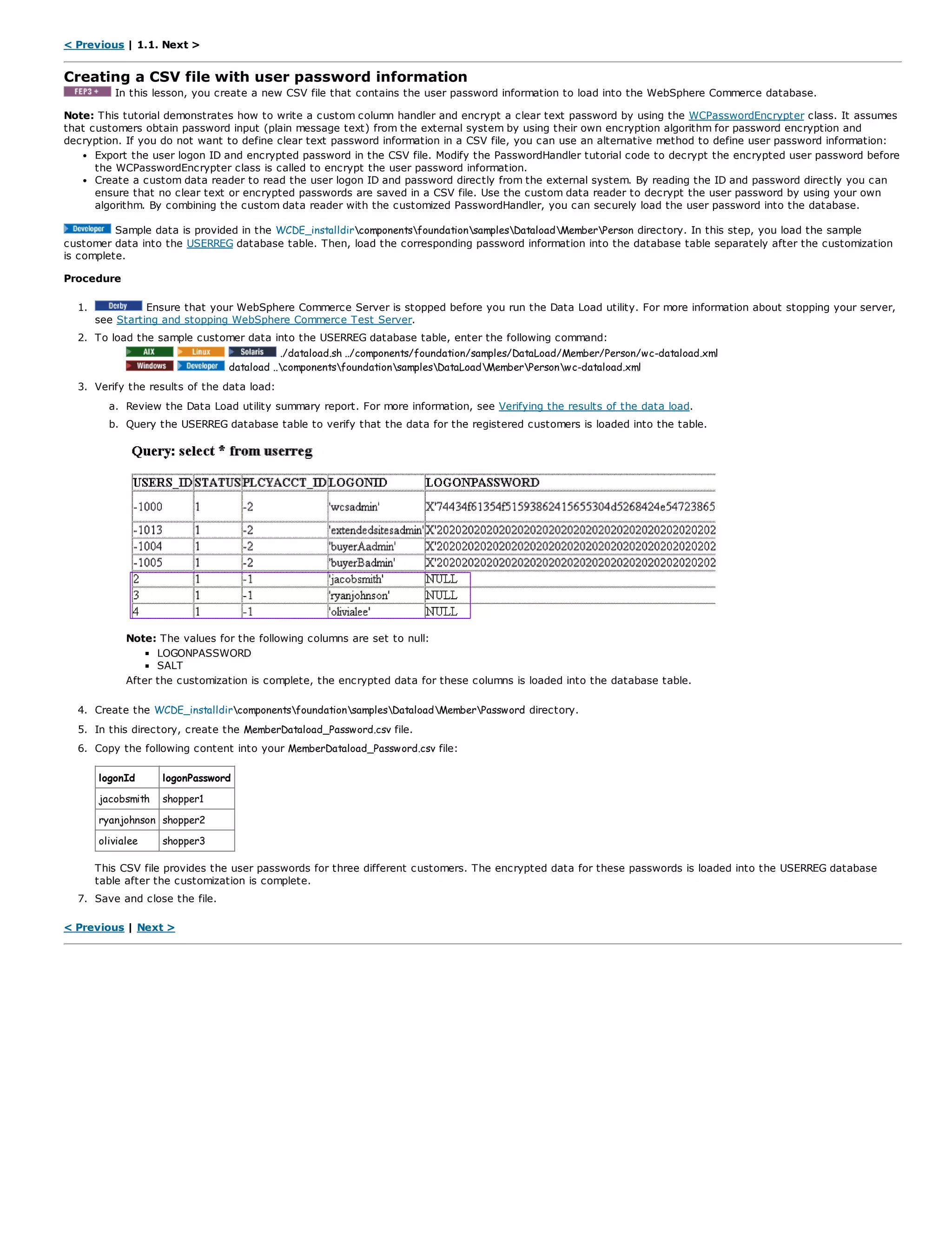 < Previous | 1.1. Next >
Creating a CSV file with user password information
In this lesson, you create a new CSV file that contains the user password information to load into the WebSphere Commerce database.
Note: This tutorial demonstrates how to write a custom column handler and encrypt a clear text password by using the WCPasswordEncrypter class. It assumes
that customers obtain password input (plain message text) from the external system by using their own encryption algorithm for password encryption and
decryption. If you do not want to define clear text password information in a CSV file, you can use an alternative method to define user password information:
Export the user logon ID and encrypted password in the CSV file. Modify the PasswordHandler tutorial code to decrypt the encrypted user password before
the WCPasswordEncrypter class is called to encrypt the user password information.
Create a custom data reader to read the user logon ID and password directly from the external system. By reading the ID and password directly you can
ensure that no clear text or encrypted passwords are saved in a CSV file. Use the custom data reader to decrypt the user password by using your own
algorithm. By combining the custom data reader with the customized PasswordHandler, you can securely load the user password into the database.
Sample data is provided in the WCDE_installdircomponentsfoundationsamplesDataloadMemberPerson directory. In this step, you load the sample
customer data into the USERREG database table. Then, load the corresponding password information into the database table separately after the customization
is complete.
Procedure
1. Ensure that your WebSphere Commerce Server is stopped before you run the Data Load utility. For more information about stopping your server,
see Starting and stopping WebSphere Commerce Test Server.
2. To load the sample customer data into the USERREG database table, enter the following command:
./dataload.sh ../components/foundation/samples/DataLoad/Member/Person/wc-dataload.xml
dataload ..componentsfoundationsamplesDataLoadMemberPersonwc-dataload.xml
3. Verify the results of the data load:
a. Review the Data Load utility summary report. For more information, see Verifying the results of the data load.
b. Query the USERREG database table to verify that the data for the registered customers is loaded into the table.
Note: The values for the following columns are set to null:
LOGONPASSWORD
SALT
After the customization is complete, the encrypted data for these columns is loaded into the database table.
4. Create the WCDE_installdircomponentsfoundationsamplesDataloadMemberPassword directory.
5. In this directory, create the MemberDataload_Password.csv file.
6. Copy the following content into your MemberDataload_Password.csv file:
logonId logonPassword
jacobsmith shopper1
ryanjohnson shopper2
olivialee shopper3
This CSV file provides the user passwords for three different customers. The encrypted data for these passwords is loaded into the USERREG database
table after the customization is complete.
7. Save and close the file.
< Previous | Next >
 
